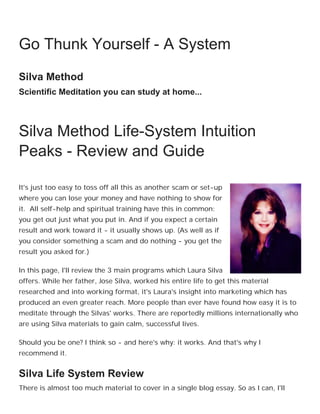 Freedom, Peace, and Abundance may already be
yours...

    Go Thunk Yourself - A System
    Silva Method
    Scientific Meditation you can study at home...



    Silva Method Life-System Intuition
    Peaks - Review and Guide

    It's just too easy to toss off all this as another scam or set-up
    where you can lose your money and have nothing to show for
    it. All self-help and spiritual training have this in common:
    you get out just what you put in. And if you expect a certain
    result and work toward it - it usually shows up. (As well as if
    you consider something a scam and do nothing - you get the
    result you asked for.)

    In this page, I'll review the 3 main programs which Laura Silva
    offers. While her father, Jose Silva, worked his entire life to get this material
    researched and into working format, it's Laura's insight into marketing which has
    produced an even greater reach. More people than ever have found how easy it is to
    meditate through the Silvas' works. There are reportedly millions internationally who
    are using Silva materials to gain calm, successful lives.

    Should you be one? I think so - and here's why: it works. And that's why I
    recommend it.


    Silva Life System Review
    There is almost too much material to cover in a single blog essay. So as I can, I'll
 