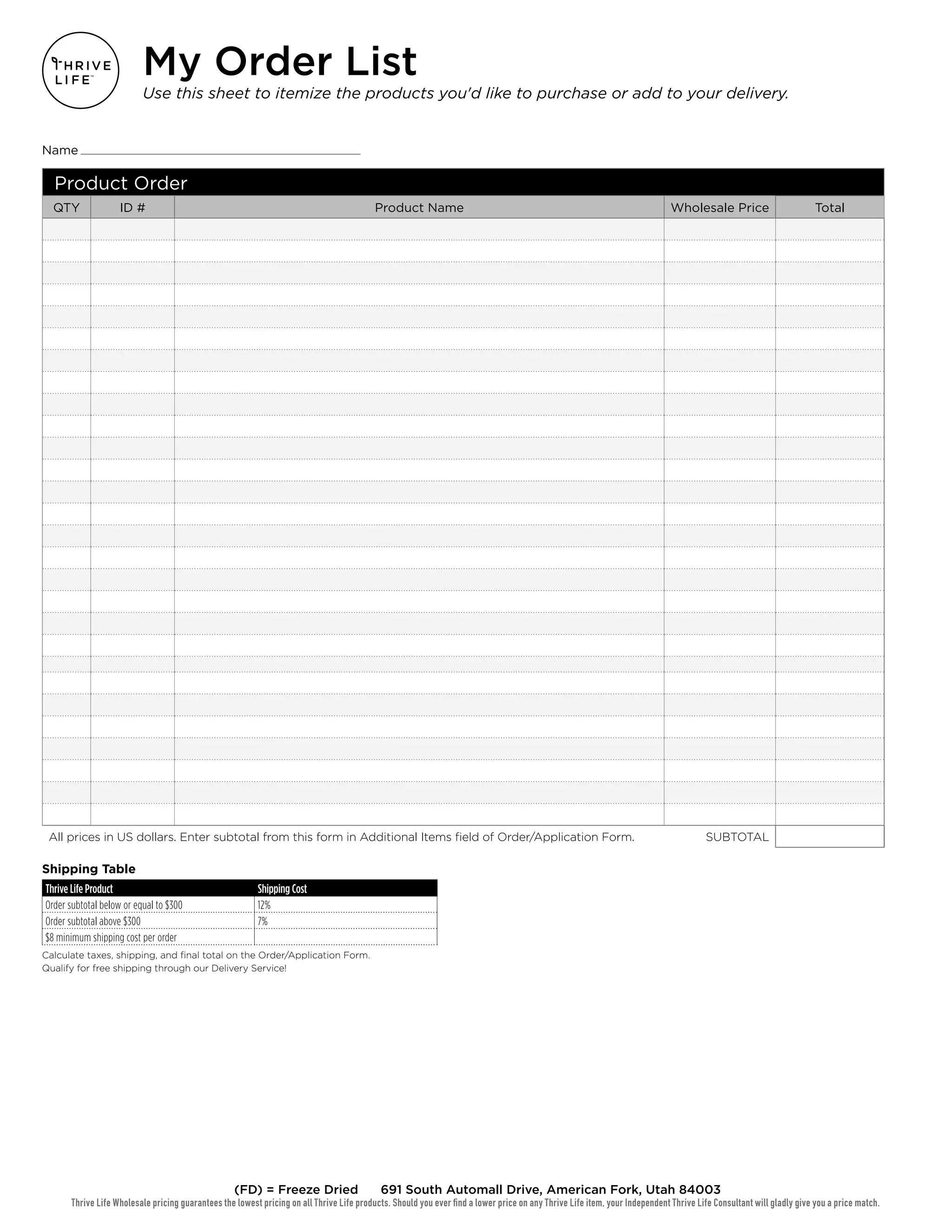 Product Order
QTY ID # Product Name Wholesale Price Total
All prices in US dollars. Enter subtotal from this form in Additional Items field of Order/Application Form. SUBTOTAL
Shipping Table
Thrive Life Product Shipping Cost
Order subtotal below or equal to $300 12%
Order subtotal above $300 7%
$8 minimum shipping cost per order
Calculate taxes, shipping, and final total on the Order/Application Form.
Qualify for free shipping through our Delivery Service!
Thrive Life Wholesale pricing guarantees the lowest pricing on all Thrive Life products. Should you ever find a lower price on any Thrive Life item, your Independent Thrive Life Consultant will gladly give you a price match.
(FD) = Freeze Dried 691 South Automall Drive, American Fork, Utah 84003
My Order List
Use this sheet to itemize the products you'd like to purchase or add to your delivery.
Name
 