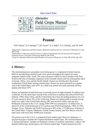 Index| Search| Home




                                             Peanut
    D.H. Putnam1, E.S. Oplinger2, T.M. Teynor3, E.A. Oelke1, K.A. Kelling2, and J.D. Doll2
1
  Department of Agronomy and Plant Genetics, Minnesota Extension Service, University of Minnesota, St. Paul.
MN 55108.
2
  Departments of Agronomy and Soil Science, College of Agricultural and Life Sciences and Cooperative
Extension Service, University of Wisconsin-Madison, WI 53706.
3
  Center for Alternative Plant and Animal Products, University of Minnesota, St. Paul, MN 55108. July 1991.




I. History:
The cultivated peanut or groundnut (Arachishypogaea L.), originated in South America
(Bolivia and adjoining countries) and is now grown throughout the tropical an warm
temperate regions of the, world. This crop was grown widely by native peoples of the New
World at the time of European expansion in the sixteenth century and was subsequently taken
to Europe, Africa, Asia, and the Pacific Islands. Peanut was introduced to the present
southeastern United States during colonial times. Peanut was grown primarily as a garden
crop in the United States until 1870. As a field crop, peanut was used commonly for hog
pasture until about 1930.

Peanut, an important oil and food crop, is currently grown on approximately 42 million acres
worldwide. It is the third major oilseed of the world next to soybean and cotton (FAO Food
Outlook, 1990). India, China, and the United States have been the leading producers for over
25 years and grow about 70% of the world crop. Peanut was ranked ninth in acreage among
major row crops in the United States during 1982 and second in dollar value per acre.
Production of peanut in the U.S.A. during 1989-1990 was estimated at 1.8 million tons. or
about 8% of the world production of 23.2 million tons (FAO Food Outlook, 1990). In 1983,
Georgia, Texas, Alabama, and North Carolina grew 80% of the 1,375,000 acres of peanut in
the United States. Virginia, Oklahoma, Florida, South Carolina, and New Mexico were the
other states with more than 10,000 acres of peanut.

The peanut crop in the U.S.A. is composed of four market types from two subspecies. A.
hypogaeahypogaea includes the Virginia and Runner market types. The second subspecies,
A. hypogaeafastigiata, includes two botanical varieties of economic importance: vulgaris, the
Spanish market type, and fastigiata, the Valencia market type. Virginia peanuts have the
 