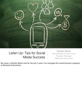 Deirdre Walsh
         Listen Up: Tips for Social                       Social Media & Community
                                                              Program Manager
                  Media Success                             National Instruments

My name is Deirdre Walsh and for the last 5 years I’ve managed the social business program
at National Instruments.
 