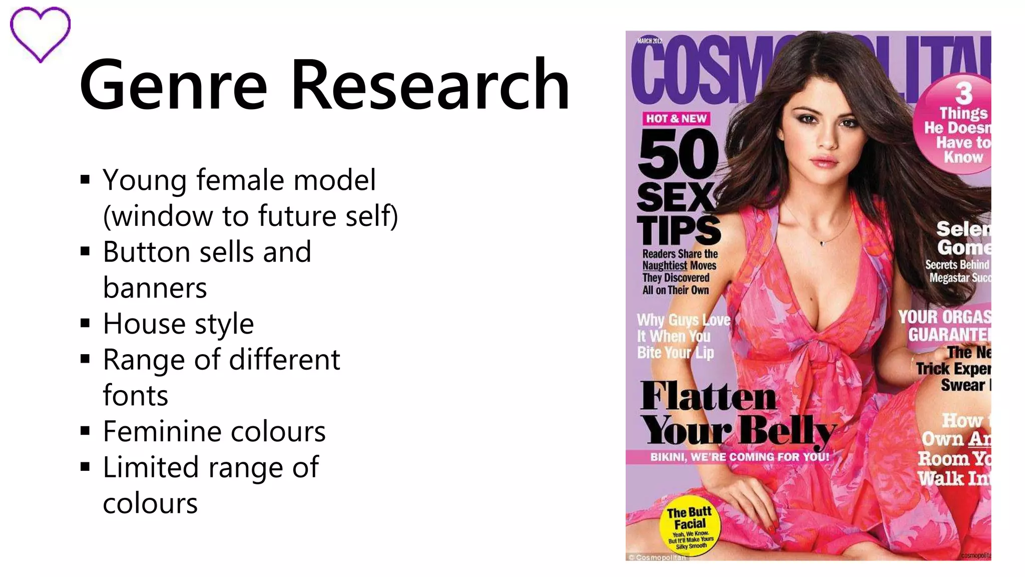 Genre Research 
 Young female model 
(window to future self) 
 Button sells and 
banners 
 House style 
 Range of different 
fonts 
 Feminine colours 
 Limited range of 
colours 
 