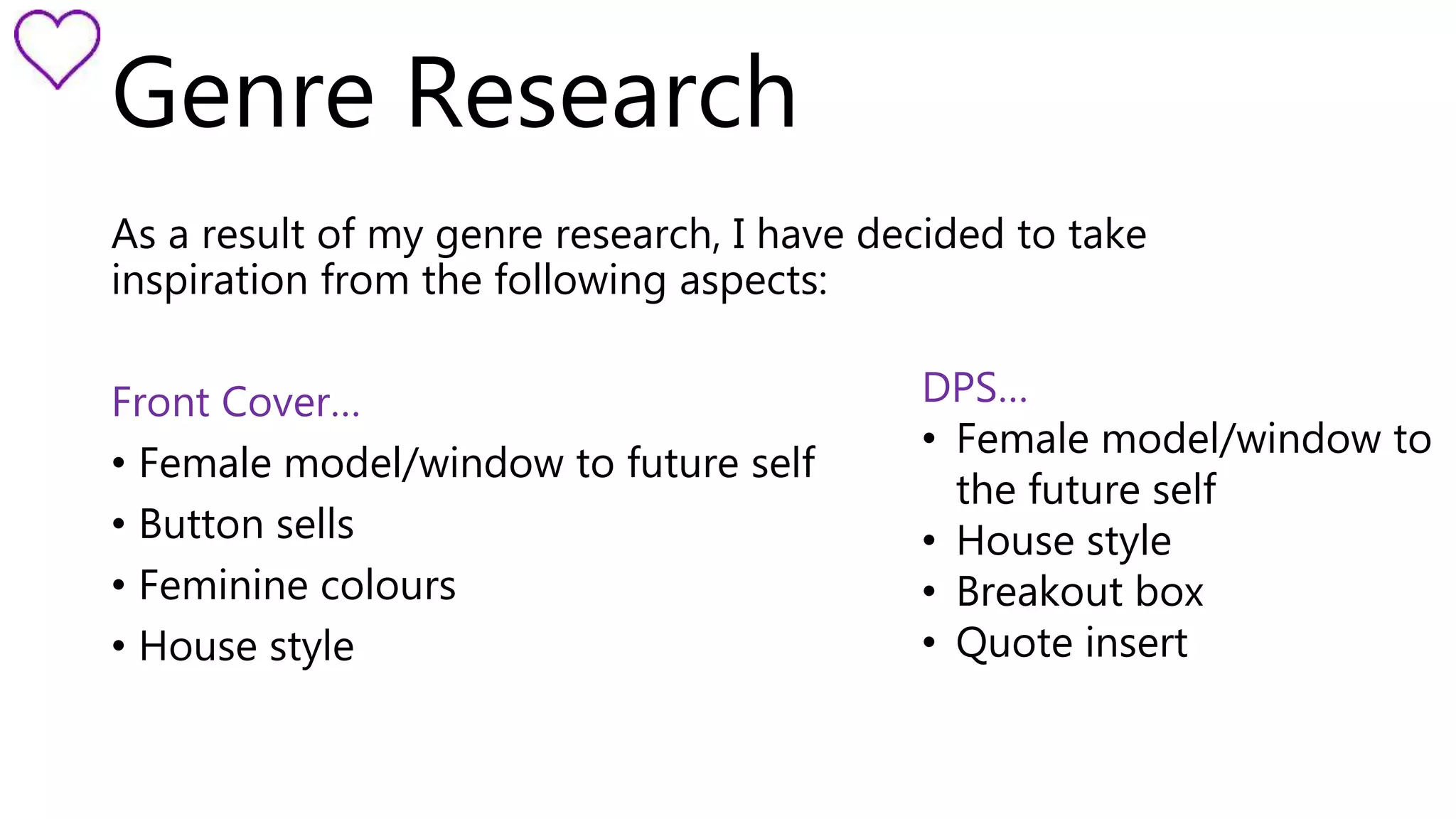 Genre Research 
As a result of my genre research, I have decided to take 
inspiration from the following aspects: 
Front Cover… 
• Female model/window to future self 
• Button sells 
• Feminine colours 
• House style 
DPS… 
• Female model/window to 
the future self 
• House style 
• Breakout box 
• Quote insert 
 