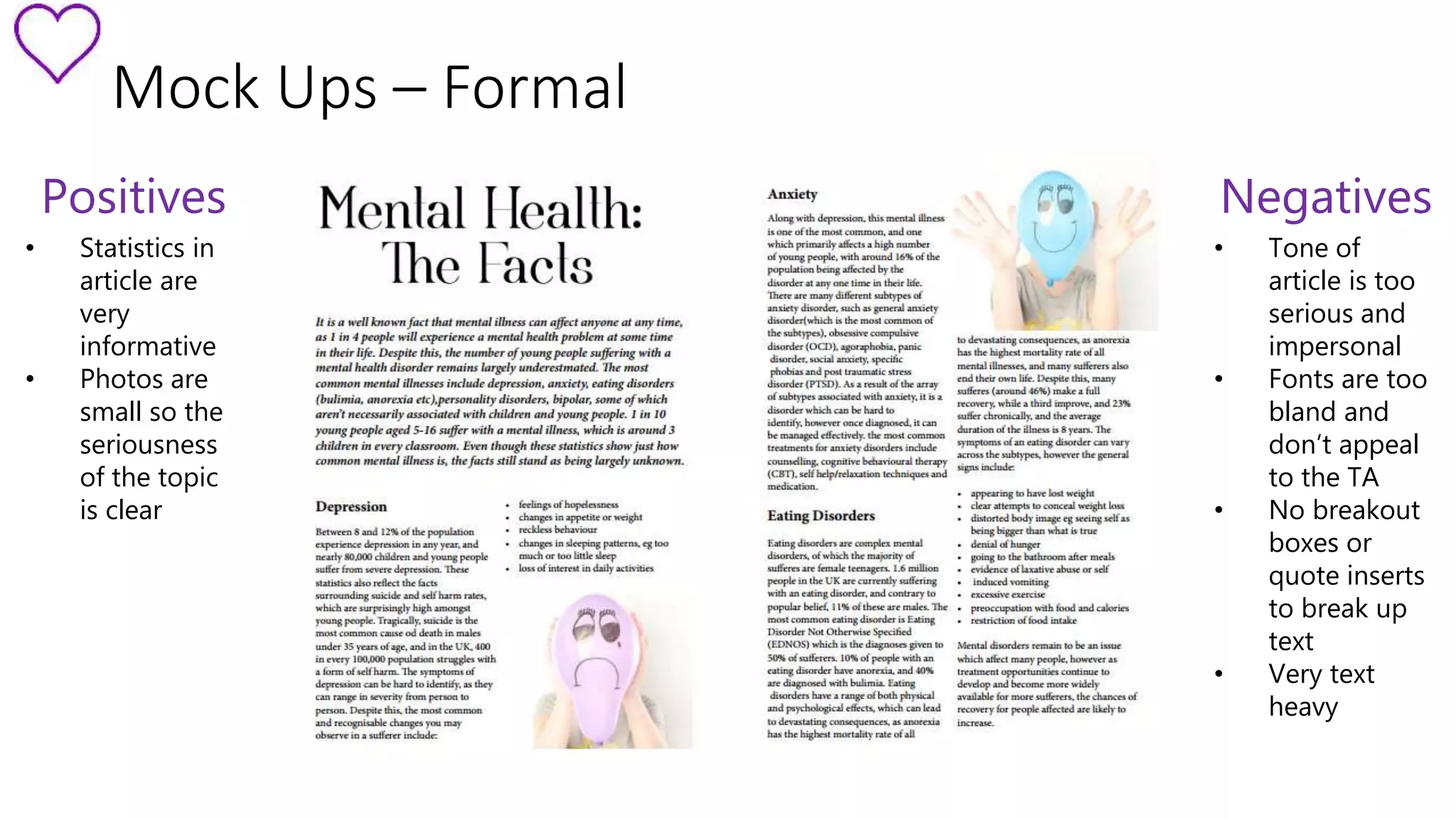 Mock Ups – Formal 
Positives 
• Statistics in 
article are 
very 
informative 
• Photos are 
small so the 
seriousness 
of the topic 
is clear 
Negatives 
• Tone of 
article is too 
serious and 
impersonal 
• Fonts are too 
bland and 
don’t appeal 
to the TA 
• No breakout 
boxes or 
quote inserts 
to break up 
text 
• Very text 
heavy 
 