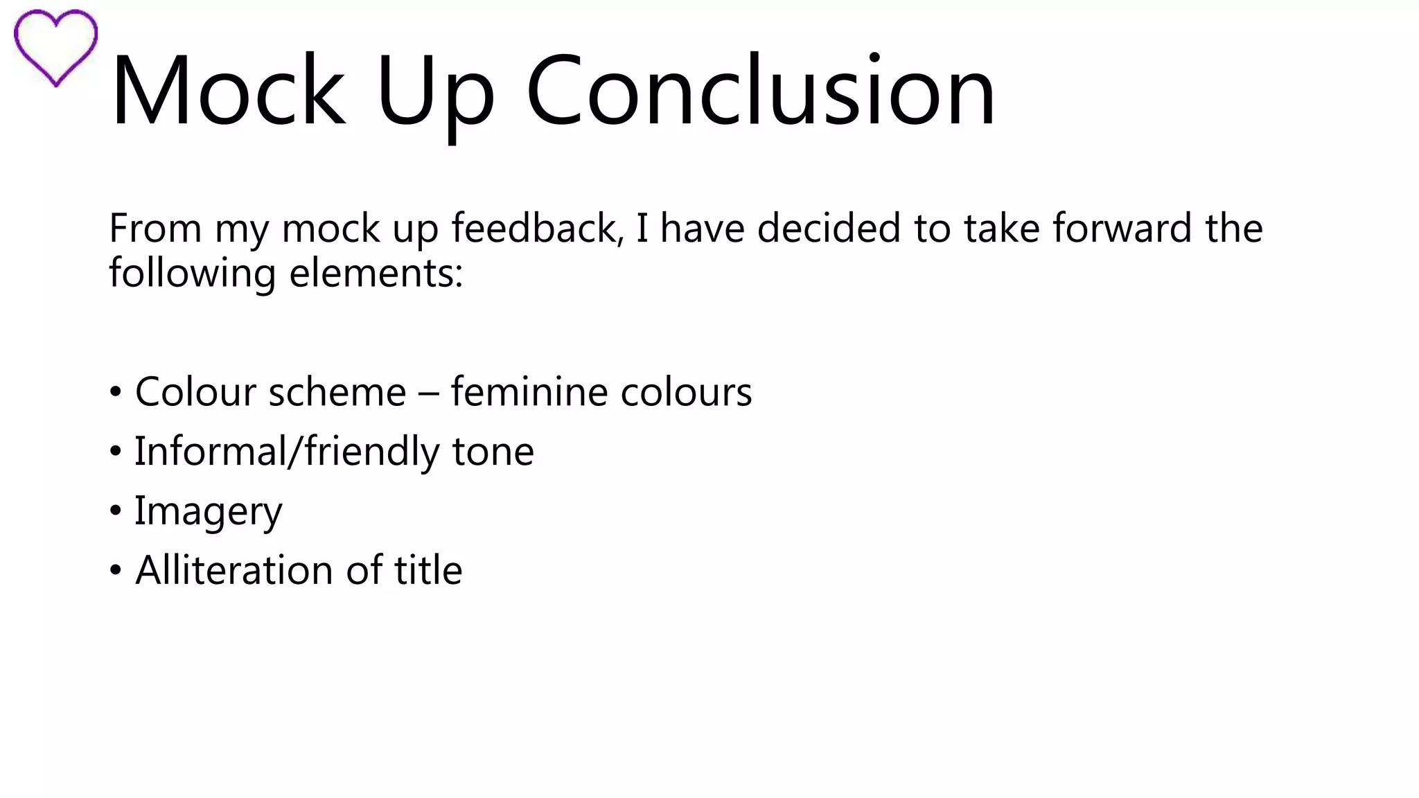 Mock Up Conclusion 
From my mock up feedback, I have decided to take forward the 
following elements: 
• Colour scheme – feminine colours 
• Informal/friendly tone 
• Imagery 
• Alliteration of title 
 