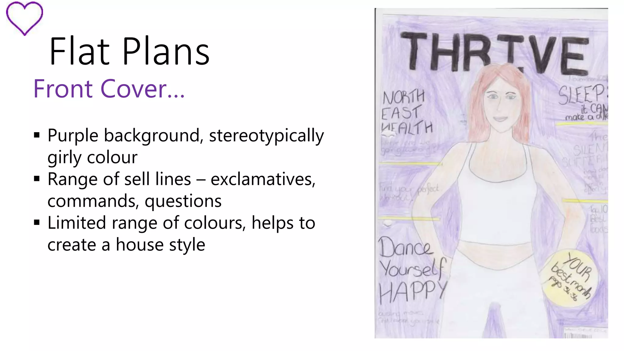 Flat Plans 
Front Cover… 
 Purple background, stereotypically 
girly colour 
 Range of sell lines – exclamatives, 
commands, questions 
 Limited range of colours, helps to 
create a house style 
 
