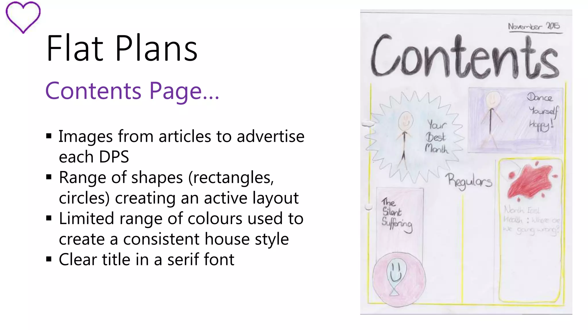 Flat Plans 
Contents Page… 
 Images from articles to advertise 
each DPS 
 Range of shapes (rectangles, 
circles) creating an active layout 
 Limited range of colours used to 
create a consistent house style 
 Clear title in a serif font 
 