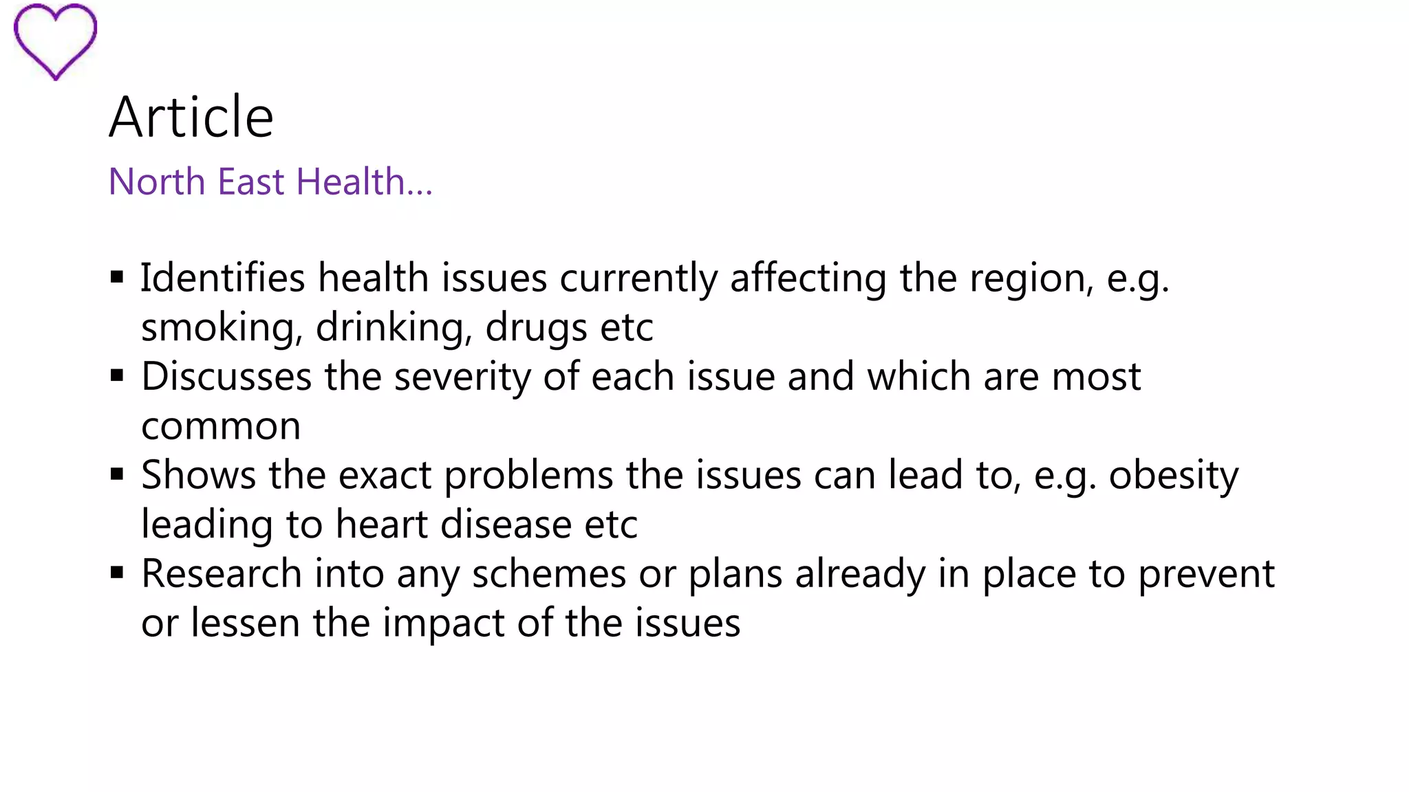 Article 
North East Health… 
 Identifies health issues currently affecting the region, e.g. 
smoking, drinking, drugs etc 
 Discusses the severity of each issue and which are most 
common 
 Shows the exact problems the issues can lead to, e.g. obesity 
leading to heart disease etc 
 Research into any schemes or plans already in place to prevent 
or lessen the impact of the issues 
 