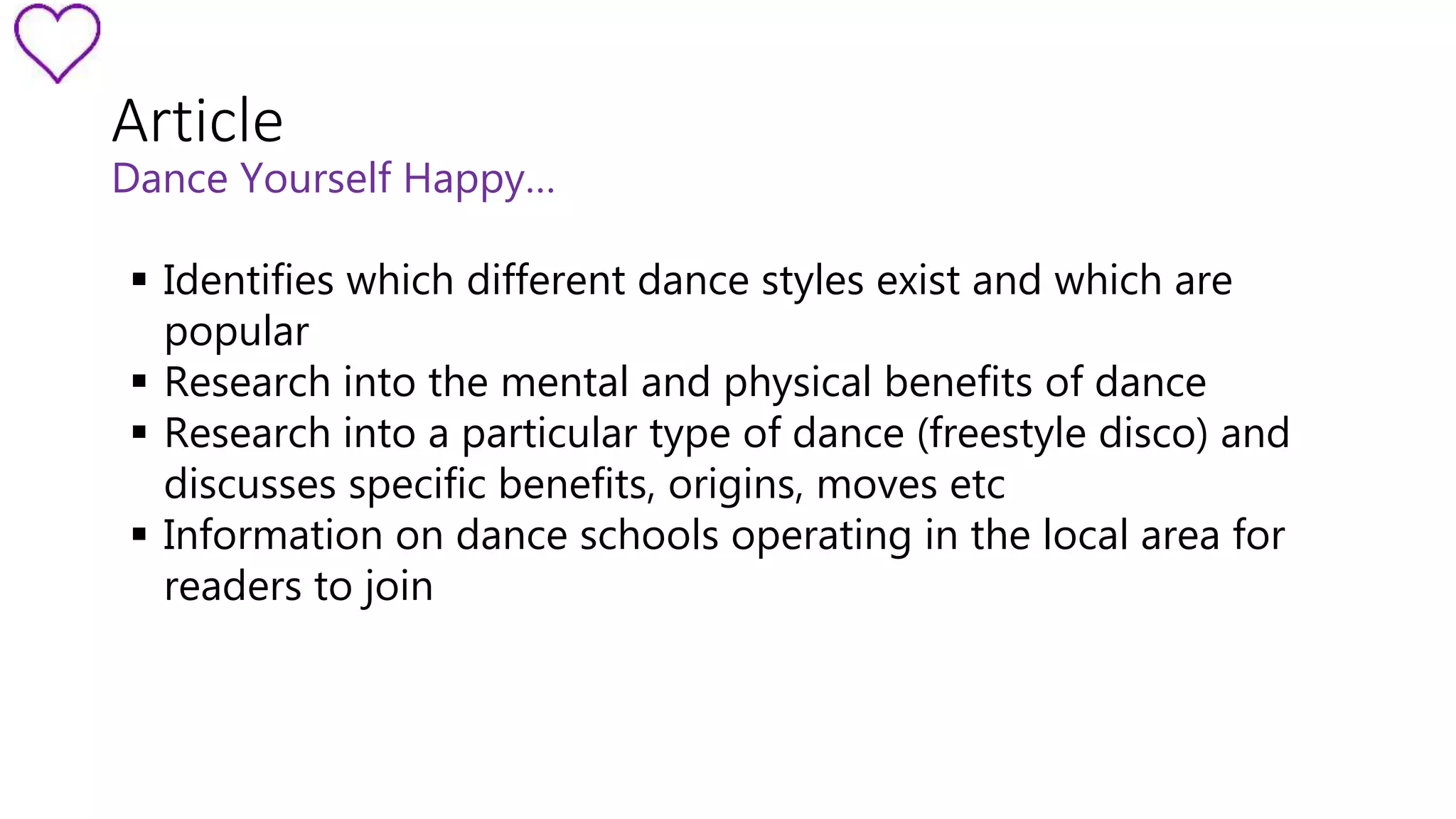 Article 
Dance Yourself Happy… 
 Identifies which different dance styles exist and which are 
popular 
 Research into the mental and physical benefits of dance 
 Research into a particular type of dance (freestyle disco) and 
discusses specific benefits, origins, moves etc 
 Information on dance schools operating in the local area for 
readers to join 
 