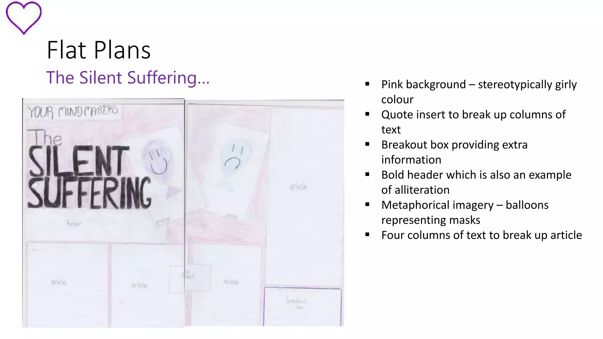 Flat Plans 
The Silent Suffering…  Pink background – stereotypically girly 
colour 
 Quote insert to break up columns of 
text 
 Breakout box providing extra 
information 
 Bold header which is also an example 
of alliteration 
 Metaphorical imagery – balloons 
representing masks 
 Four columns of text to break up article 
 