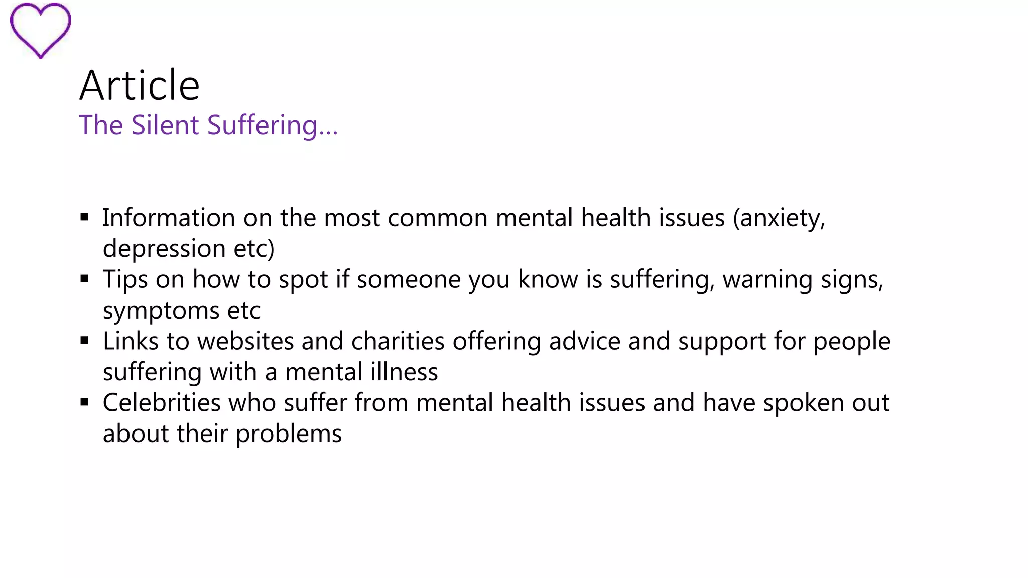 Article 
The Silent Suffering… 
 Information on the most common mental health issues (anxiety, 
depression etc) 
 Tips on how to spot if someone you know is suffering, warning signs, 
symptoms etc 
 Links to websites and charities offering advice and support for people 
suffering with a mental illness 
 Celebrities who suffer from mental health issues and have spoken out 
about their problems 
 