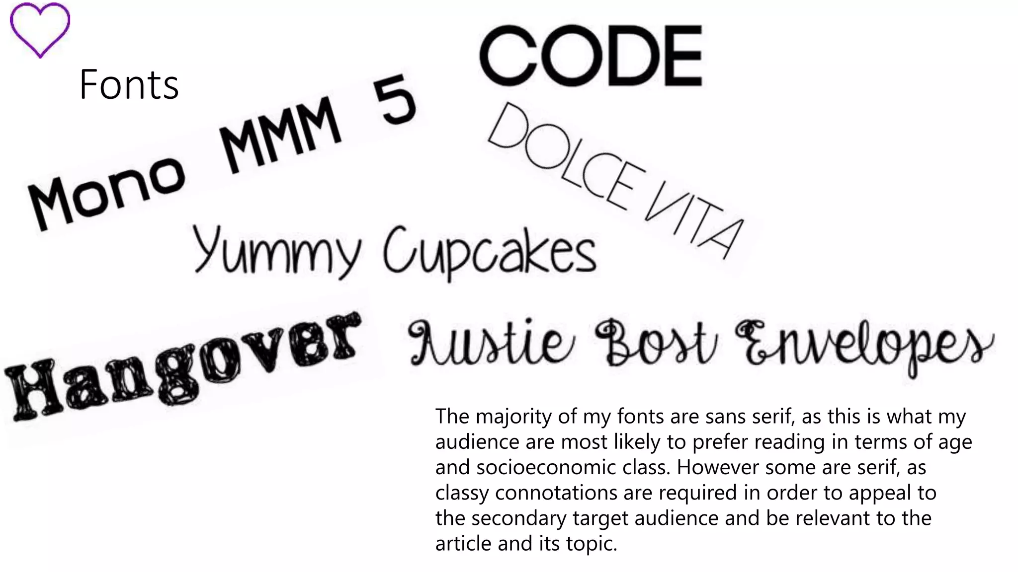 Fonts 
The majority of my fonts are sans serif, as this is what my 
audience are most likely to prefer reading in terms of age 
and socioeconomic class. However some are serif, as 
classy connotations are required in order to appeal to 
the secondary target audience and be relevant to the 
article and its topic. 
 