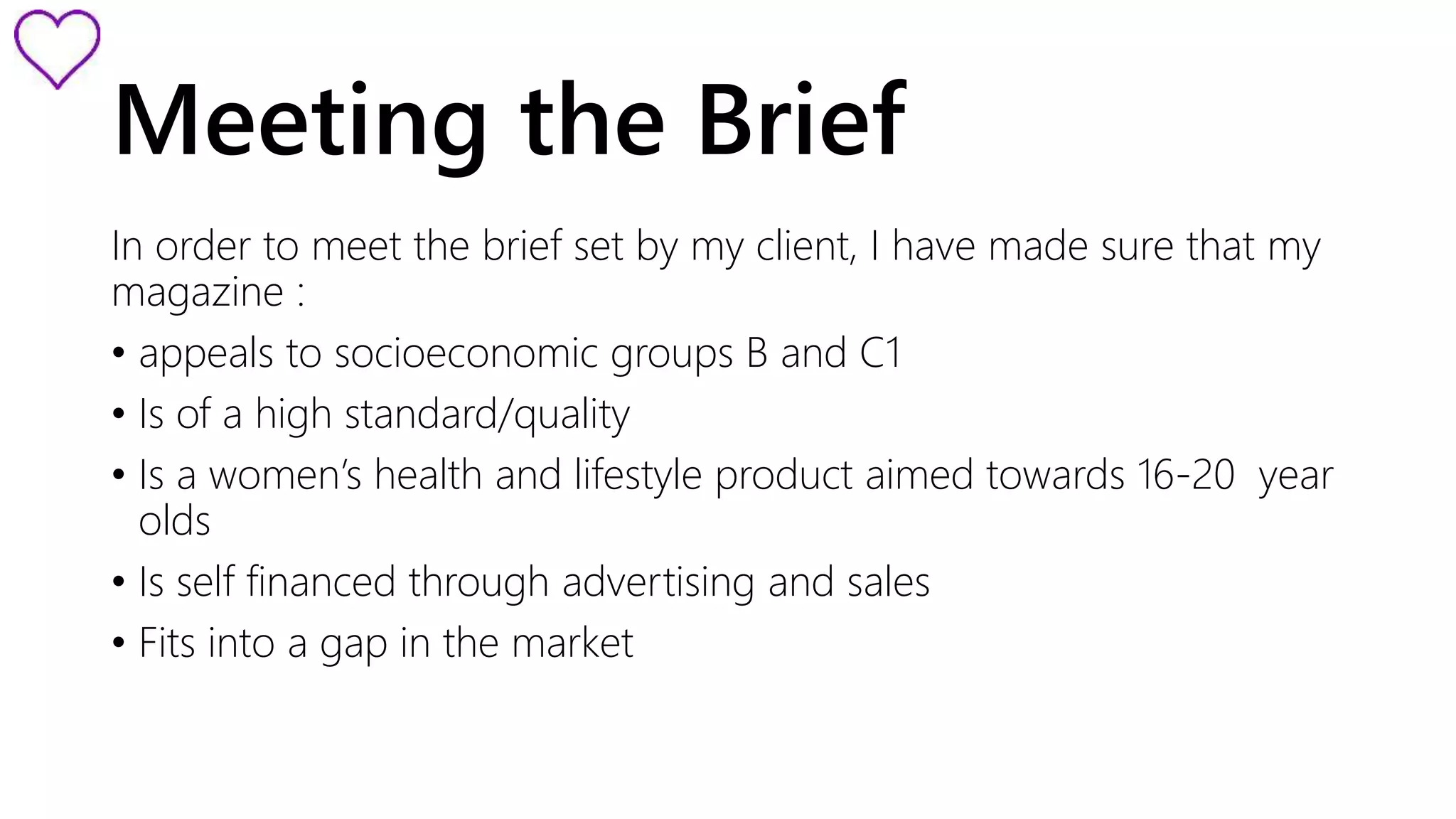 Meeting the Brief 
In order to meet the brief set by my client, I have made sure that my 
magazine : 
• appeals to socioeconomic groups B and C1 
• Is of a high standard/quality 
• Is a women’s health and lifestyle product aimed towards 16-20 year 
olds 
• Is self financed through advertising and sales 
• Fits into a gap in the market 
 