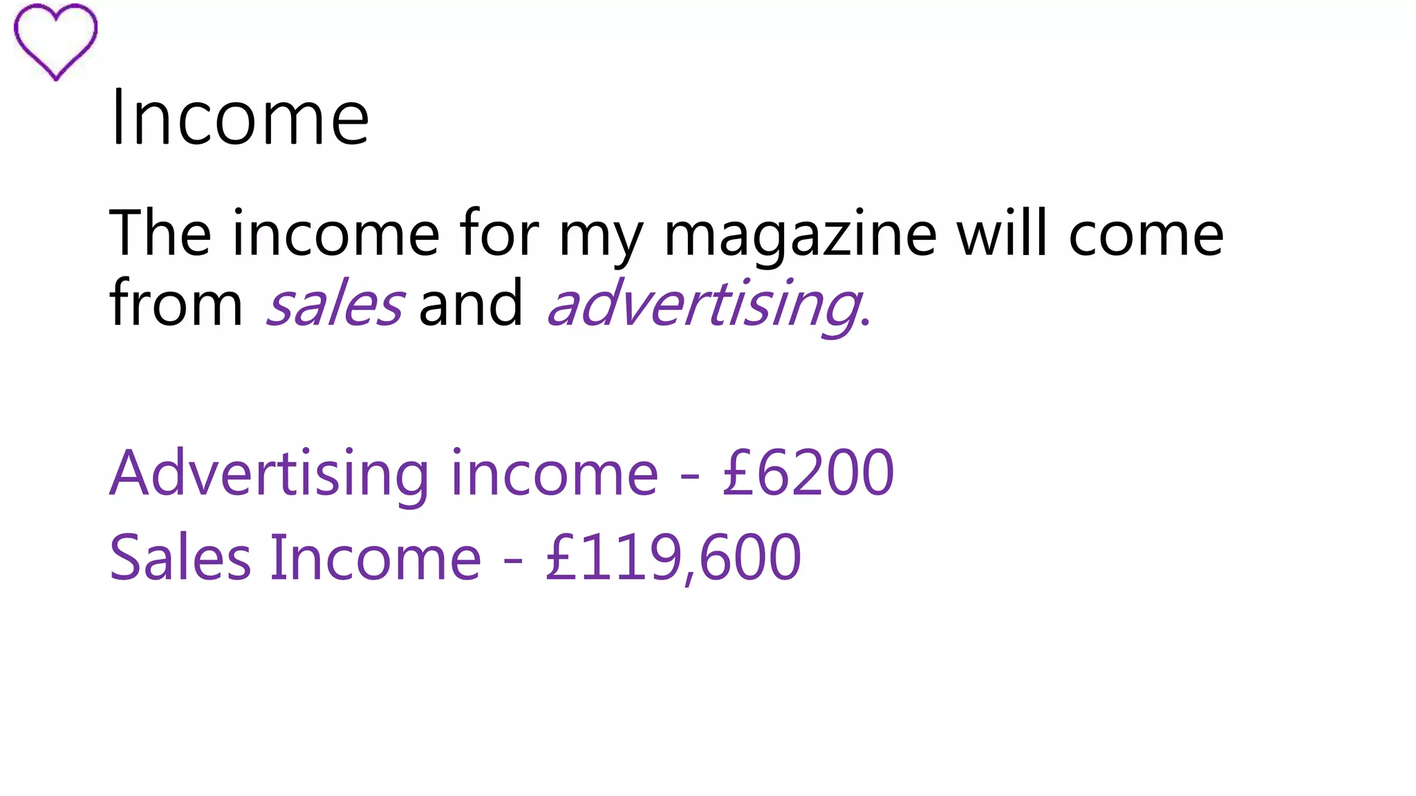 Income 
The income for my magazine will come 
from sales and advertising. 
Advertising income - £6200 
Sales Income - £119,600 
 