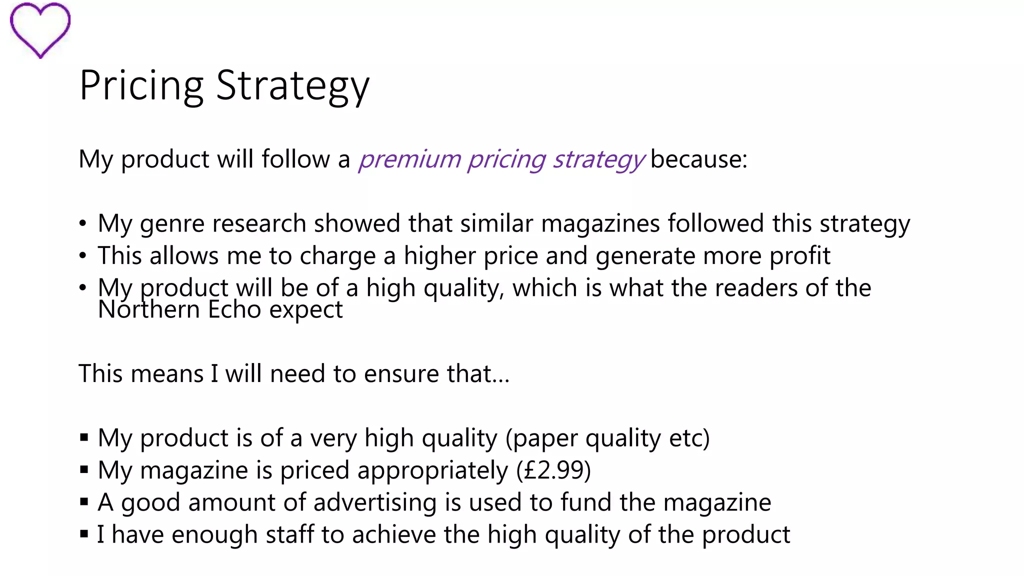 Pricing Strategy 
My product will follow a premium pricing strategy because: 
• My genre research showed that similar magazines followed this strategy 
• This allows me to charge a higher price and generate more profit 
• My product will be of a high quality, which is what the readers of the 
Northern Echo expect 
This means I will need to ensure that… 
 My product is of a very high quality (paper quality etc) 
 My magazine is priced appropriately (£2.99) 
 A good amount of advertising is used to fund the magazine 
 I have enough staff to achieve the high quality of the product 
 