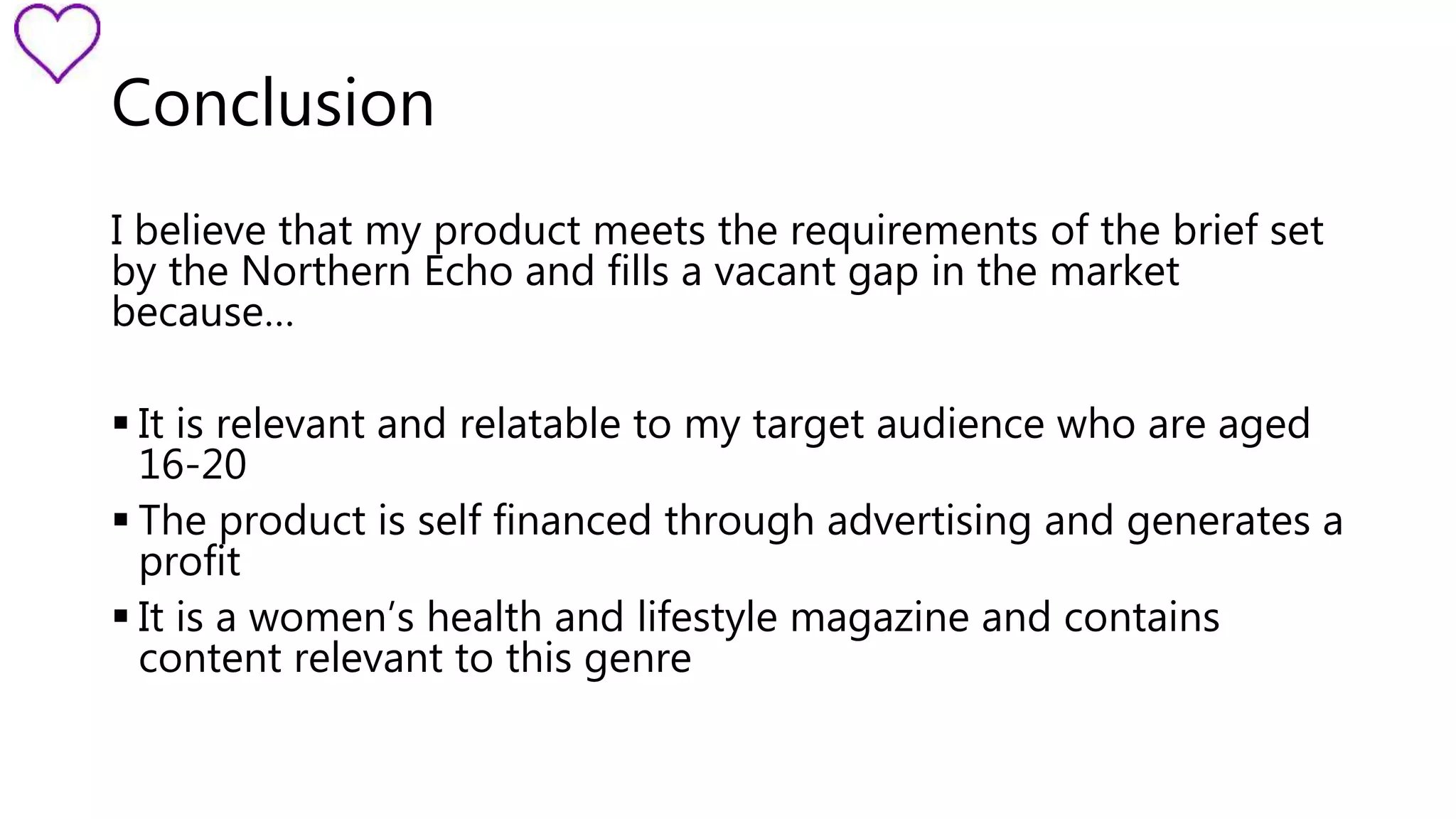 Conclusion 
I believe that my product meets the requirements of the brief set 
by the Northern Echo and fills a vacant gap in the market 
because… 
 It is relevant and relatable to my target audience who are aged 
16-20 
 The product is self financed through advertising and generates a 
profit 
 It is a women’s health and lifestyle magazine and contains 
content relevant to this genre 
 