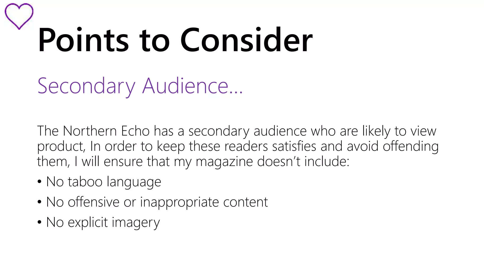Points to Consider 
Secondary Audience… 
The Northern Echo has a secondary audience who are likely to view 
product, In order to keep these readers satisfies and avoid offending 
them, I will ensure that my magazine doesn’t include: 
• No taboo language 
• No offensive or inappropriate content 
• No explicit imagery 
 