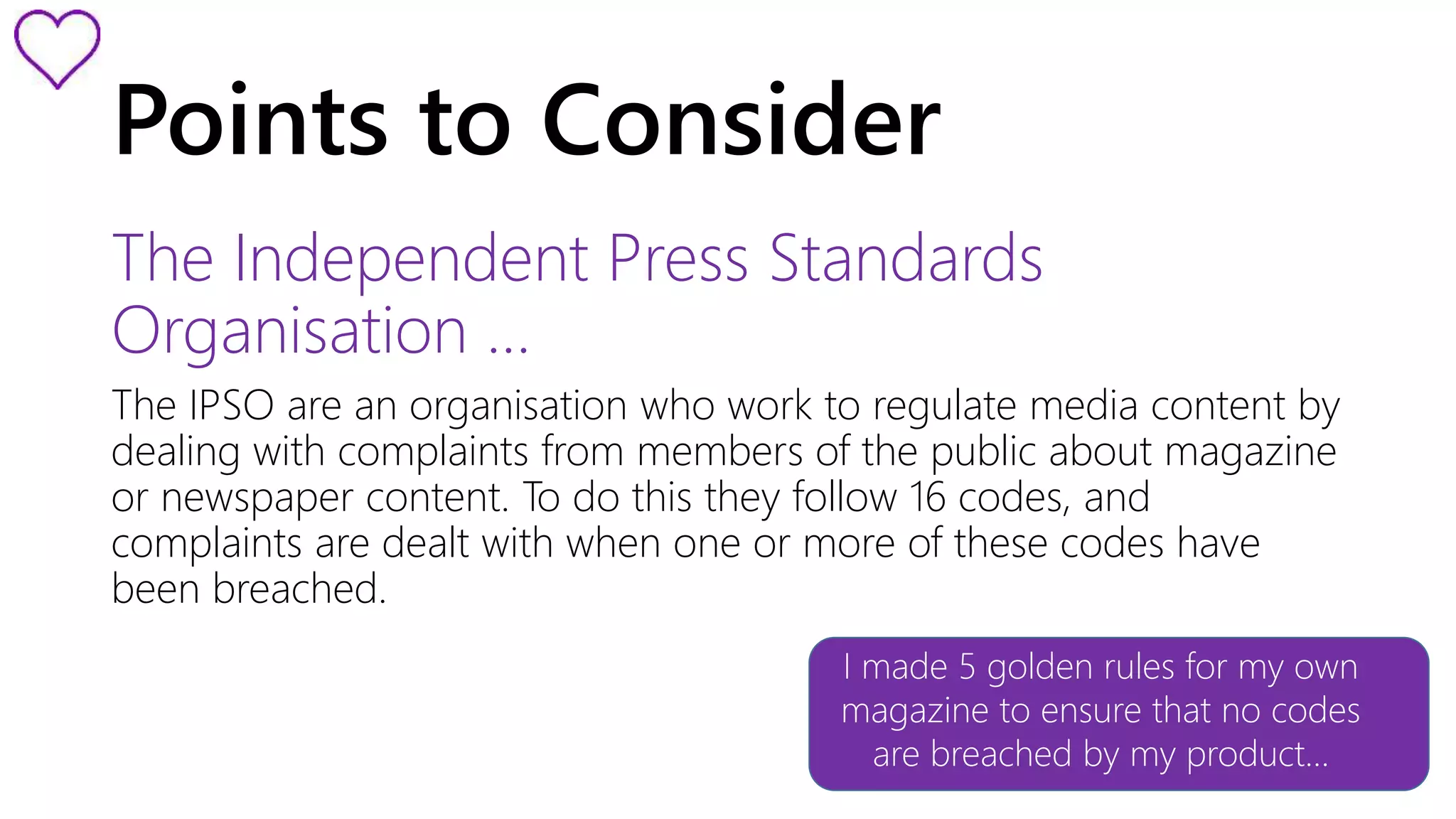 Points to Consider 
The Independent Press Standards 
Organisation … 
The IPSO are an organisation who work to regulate media content by 
dealing with complaints from members of the public about magazine 
or newspaper content. To do this they follow 16 codes, and 
complaints are dealt with when one or more of these codes have 
been breached. 
I made 5 golden rules for my own 
magazine to ensure that no codes 
are breached by my product… 
 