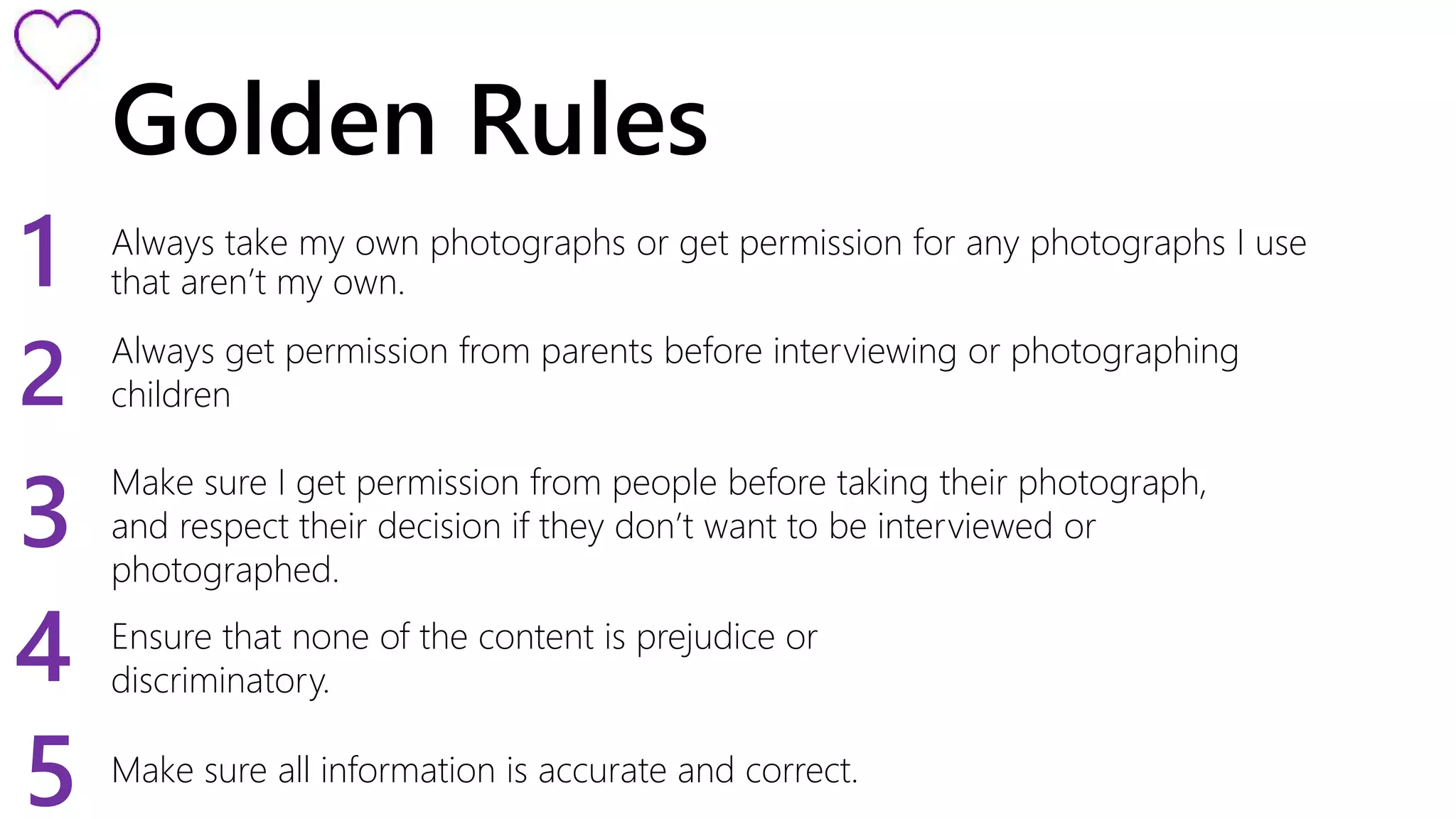 Golden Rules 
1 
Always take my own photographs or get permission for any photographs I use 
that aren’t my own. 2 
Always get permission from parents before interviewing or photographing 
children 
3 
4 
Make sure I get permission from people before taking their photograph, 
and respect their decision if they don’t want to be interviewed or 
photographed. 
Ensure that none of the content is prejudice or 
discriminatory. 
5 Make sure all information is accurate and correct. 
 