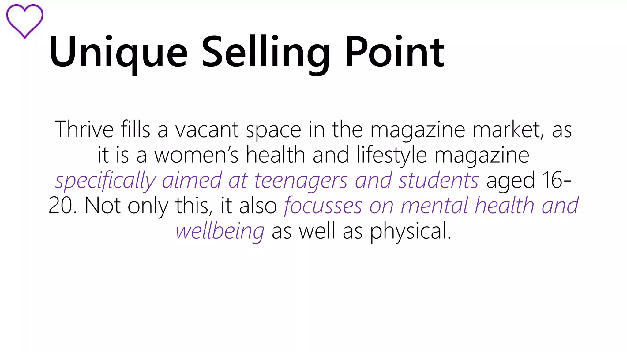 Unique Selling Point 
Thrive fills a vacant space in the magazine market, as 
it is a women’s health and lifestyle magazine 
specifically aimed at teenagers and students aged 16- 
20. Not only this, it also focusses on mental health and 
wellbeing as well as physical. 
 