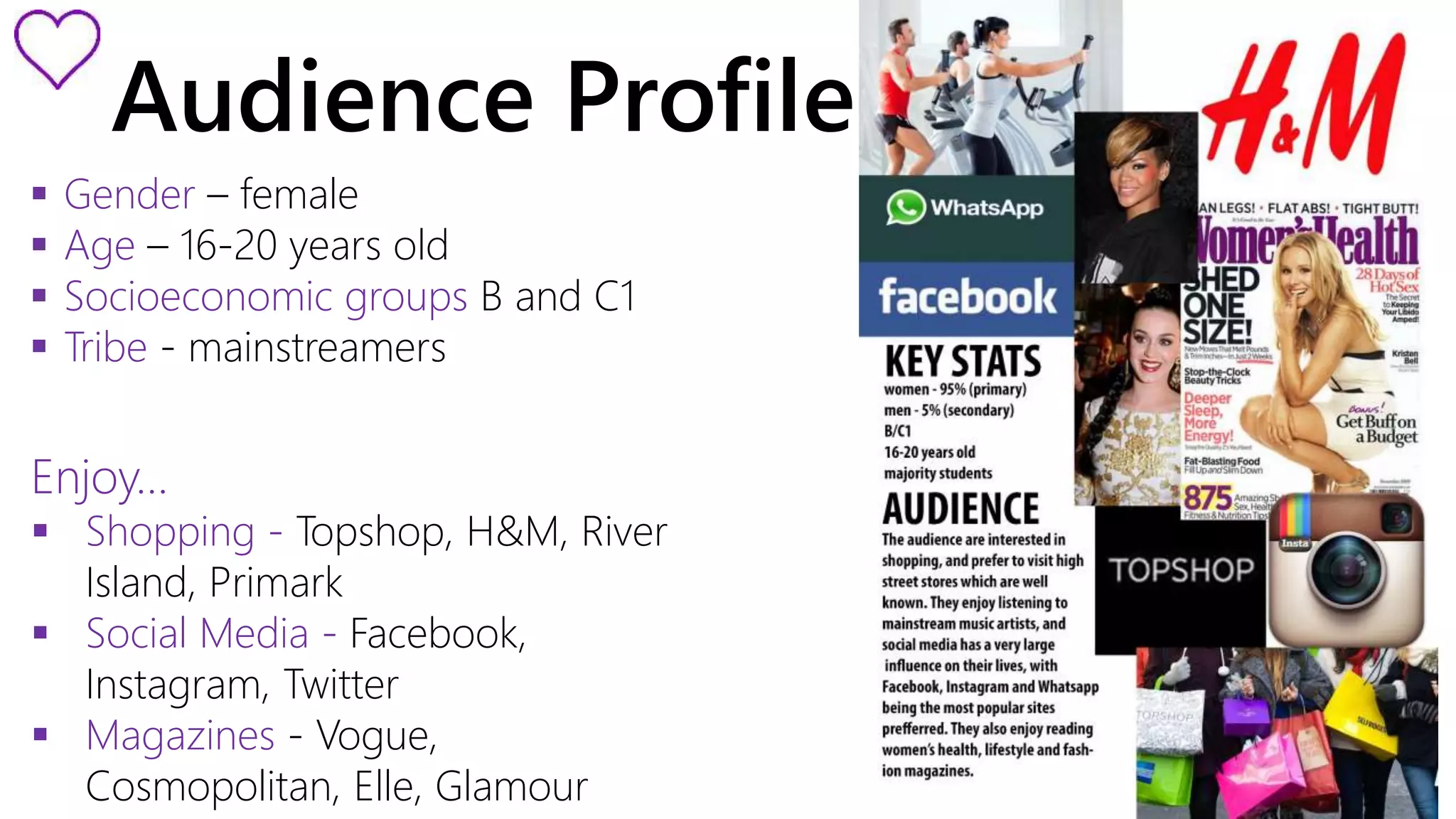 Audience Profile 
 Gender – female 
 Age – 16-20 years old 
 Socioeconomic groups B and C1 
 Tribe - mainstreamers 
Enjoy… 
 Shopping - Topshop, H&M, River 
Island, Primark 
 Social Media - Facebook, 
Instagram, Twitter 
 Magazines - Vogue, 
Cosmopolitan, Elle, Glamour 
 
