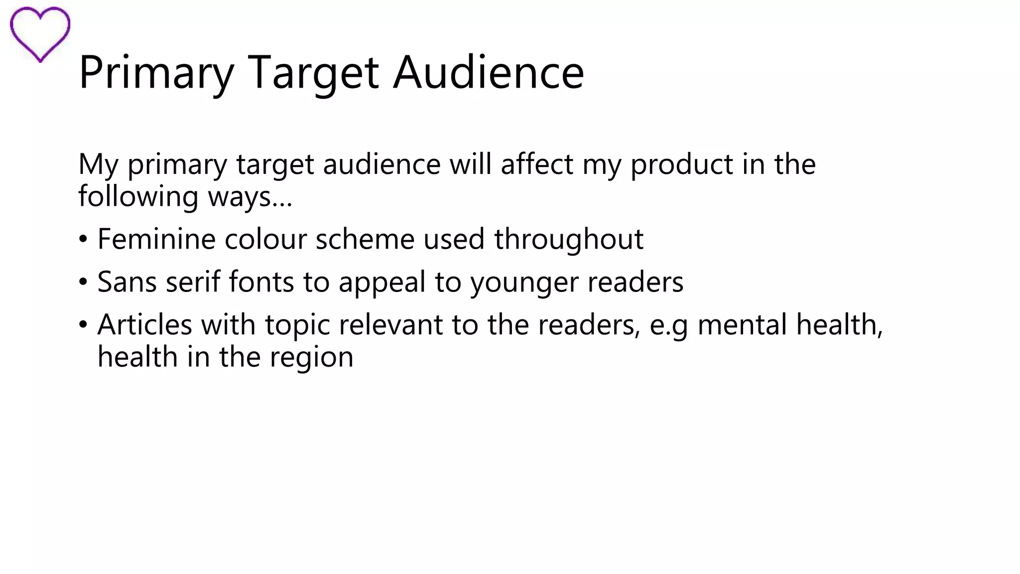 Primary Target Audience 
My primary target audience will affect my product in the 
following ways… 
• Feminine colour scheme used throughout 
• Sans serif fonts to appeal to younger readers 
• Articles with topic relevant to the readers, e.g mental health, 
health in the region 
 