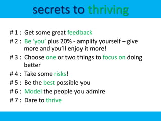 secrets to thriving
# 1 : Get some great feedback
# 2 : Be ‘you’ plus 20% - amplify yourself – give
      more and you’ll enjoy it more!
# 3 : Choose one or two things to focus on doing
      better
# 4 : Take some risks!
# 5 : Be the best possible you
# 6 : Model the people you admire
# 7 : Dare to thrive
 