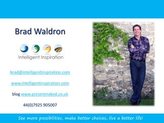 Brad Waldron



brad@intelligentinspiration.com

www.intelligentinspiration.com

blog www.presentnaked.co.uk

      44(0)7925 905007

    See more possibilities, make better choices, live a better life!
 