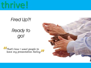 thrive!
    Fired Up?!

     Ready to
       go!


“That’s how I want people to

                              ”
 leave my presentation feeling.
 