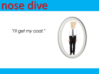 nose dive
  “I’ll get my coat.”
 