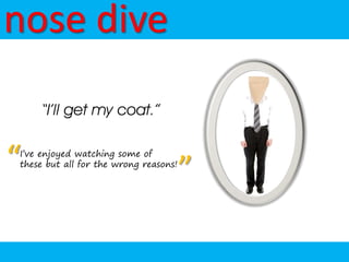 nose dive
    “I’ll get my coat.”


“
I’ve enjoyed watching some of
these but all for the wrong reasons!
                                       ”
 