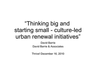 “ Thinking big and  starting small - culture-led urban renewal initiatives” David Barrie David Barrie & Associates Thrive! December 16, 2010 