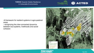 May 2022
-A framework for resilient systems in agro-pastoral
areas
- recognizing the inter-connected dynamics
between eco-systems, livelihoods and social
cohesion
THRIVE-Towards Holistic Resilience
in Vulnerable Environments
 