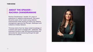 Rachna Chandiramani, heralds 15+ years of
experience in celebrity endorsements. She spent
the prime years of her career acing celebrity
endorsements while working at India's top celebrity
management agencies like Percept, Globosport and
Collective Artistes Network.
Thriverse stems from her deep-rooted knowledge of
a brand’s pain point to engage with celebrities. She
empowers brands to sign winning partnerships and
advocates fair deal structuring through the right
advice and methods.
ABOUT THE SPEAKER –
RACHNA CHANDIRAMANI
01
 