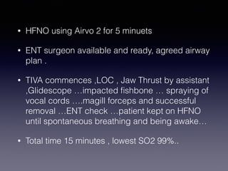 • HFNO using Airvo 2 for 5 minuets
• ENT surgeon available and ready, agreed airway
plan .
• TIVA commences ,LOC , Jaw Thrust by assistant
,Glidescope …impacted fishbone … spraying of
vocal cords ….magill forceps and successful
removal …ENT check …patient kept on HFNO
until spontaneous breathing and being awake…
• Total time 15 minutes , lowest SO2 99%..