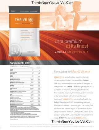 ultra premium
at its finest
V A N I L LA L I F E S T Y L E M I X
Formulated for Men & Women
THRIVE | mix is the finishing touch to the only
Ultra Premium Product Line available–THRIVE.
This ultra micronized mix was perfectly designed to
complement our THRIVE Lifestyle Capsules and DFT.
Our blend of Vitamins, Minerals, Plant Extracts,
Anti-oxidants, Enzymes, Pro-Biotics, and Amino Acids
is the first and only Ultra Premium Mix ever
developed. THRIVE | mix, combined daily with the
THRIVE Capsules and DFT, completes a premium
lifestyle and creates a premium you. The saying “not
all shakes are created equal" is proven true by our
ultra micronized Premium Lifestyle Mix, which is in a
category all by itself. Live more, be more, experience
more, THRIVE for more with THRIVE | mix.
20160701
These statements have not been evaluated by the Food and Drug Administration. This product is not intended to diagnose, treat, cure, or prevent any disease.
The trademarks appearing here belong to Le-Vel Brands, LLC and are registered, pending registration, or protected by common law rights or otherwise are used with the permission of others or constitute fair use.
Supplement Facts:
Serving Size: 35 grams Servings Per Container: 16
Amount Per Serving % Daily Value**______________________________________________________________________________________________________
Calories 110______________________________________________________________________________________________________
Total Fat 2 g 3%______________________________________________________________________________________________________
Total Carbohydrate 9 g 3%______________________________________________________________________________________________________
Dietary Fiber 5 g 20%______________________________________________________________________________________________________
Sugars 2 g *______________________________________________________________________________________________________
Protein 15 g 30%______________________________________________________________________________________________________
Vitamin A (as beta carotene) 2,500 IU 50%______________________________________________________________________________________________________
Vitamin C (as ascorbic acid) 24 mg 40%______________________________________________________________________________________________________
Vitamin D (as cholecalciferol) 200 IU 50%______________________________________________________________________________________________________
Vitamin E (as d-alpha tocopheryl acetate) 10.5 IU 35%______________________________________________________________________________________________________
Thiamine (as thiamin hydrochloride) 750 mcg 50%______________________________________________________________________________________________________
Riboflavin 850 mcg 50%______________________________________________________________________________________________________
Vitamin B6 (as pyridoxine hydrochloride) 1 mg 50%______________________________________________________________________________________________________
Folate (as folic acid) 200 mcg 50%______________________________________________________________________________________________________
Biotin 135 mcg 45%______________________________________________________________________________________________________
Pantothenic Acid (as d-calcium pantothenate) 4 mg 40%______________________________________________________________________________________________________
Calcium (as tricalcium phosphate) 400 mg 40%______________________________________________________________________________________________________
Iodine 60 mcg 40%______________________________________________________________________________________________________
Magnesium (as magnesium citrate) 100 mg 25%______________________________________________________________________________________________________
Zinc (as zinc methionine) 6.75 mg 45%______________________________________________________________________________________________________
Selenium (as selenium chelate) 14 mcg 20%______________________________________________________________________________________________________
Copper (as copper chelate) 1 mg 50%______________________________________________________________________________________________________
Manganese (as manganese chelate) 600 mcg 30%______________________________________________________________________________________________________
Chromium (as chromium polynicotinate) 60 mcg 50%______________________________________________________________________________________________________
Molybdenum (from sodium chelate) 38 mcg 50%______________________________________________________________________________________
Proprietary Blend: 1595 mg *
[Garcinia fruit extract,Oat fiber,Natural Caffeine from BlackTea,Lactobacillus
Acidophilus,Rice bran,Amylase 5000,Bromelain 600GDU,Cardomom seed extract,
Cellulase 1000,Ginger root,Lipase1000,Papain 6000,Protease 1000,Protease 5000,
Cinnamon bark extract]
* Percent Daily Values are not established.
**Percent Daily Values are based on a 2,000 calorie diet.
Your daily values may be higher or lower depending on your calorie needs.
______________________________________________________________________________________________________
Other Ingredients: Maltodextrin, Protein Blend (Soy, Pea,Whey concentrate), Cellulose,
Sunflower oil, Natural flavors, Xanthan gum, Sucralose, Stevia leaf extract.
Contains: Milk and soy
ThrivinNewYou.Le-Vel.Com
ThrivinNewYou.Le-Vel.Com
 