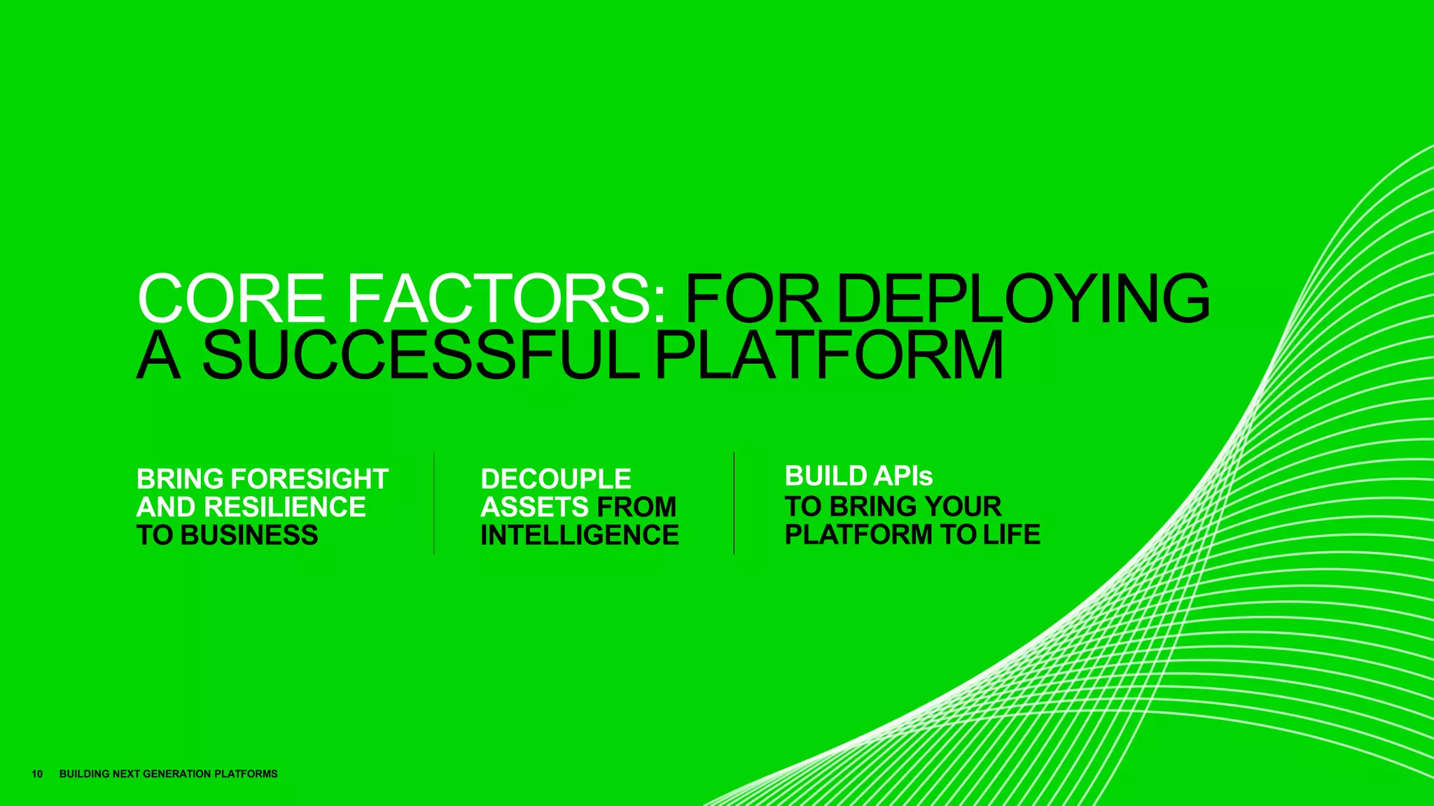 CORE FACTORS: FOR DEPLOYING
A SUCCESSFUL PLATFORM
BUILD APIs
TO BRING YOUR
PLATFORM TO LIFE
BRING FORESIGHT
AND RESILIENCE
TO BUSINESS
DECOUPLE
ASSETS FROM
INTELLIGENCE
10 BUILDING NEXT GENERATION PLATFORMS
 