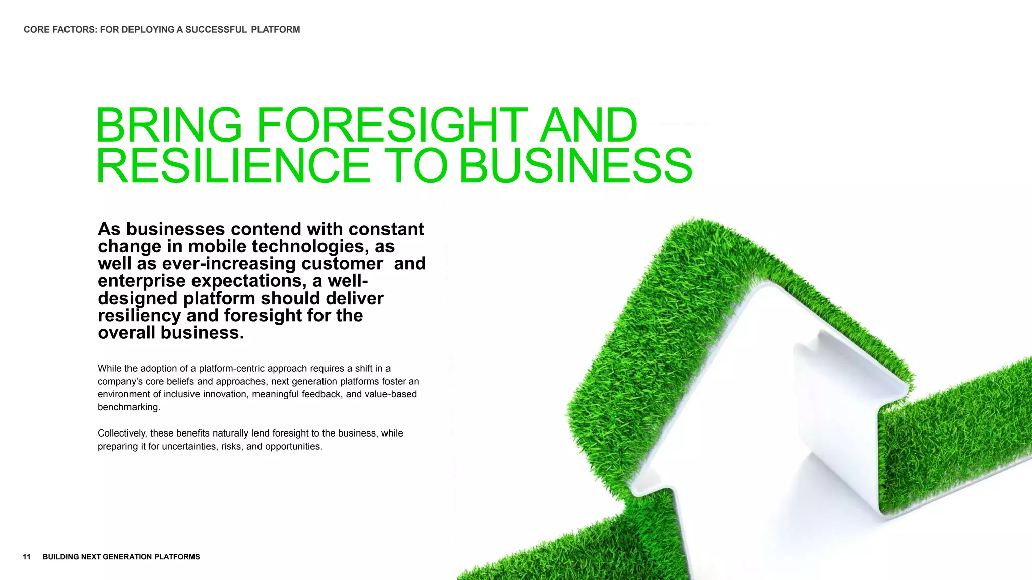 As businesses contend with constant
change in mobile technologies, as
well as ever-increasing customer and
enterprise expectations, a well-
designed platform should deliver
resiliency and foresight for the
overall business.
11 BUILDING NEXT GENERATION PLATFORMS
While the adoption of a platform-centric approach requires a shift in a
company’s core beliefs and approaches, next generation platforms foster an
environment of inclusive innovation, meaningful feedback, and value-based
benchmarking.
Collectively, these benefits naturally lend foresight to the business, while
preparing it for uncertainties, risks, and opportunities.
BRING FORESIGHT AND
RESILIENCE TO BUSINESS
CORE FACTORS: FOR DEPLOYING A SUCCESSFUL PLATFORM
 