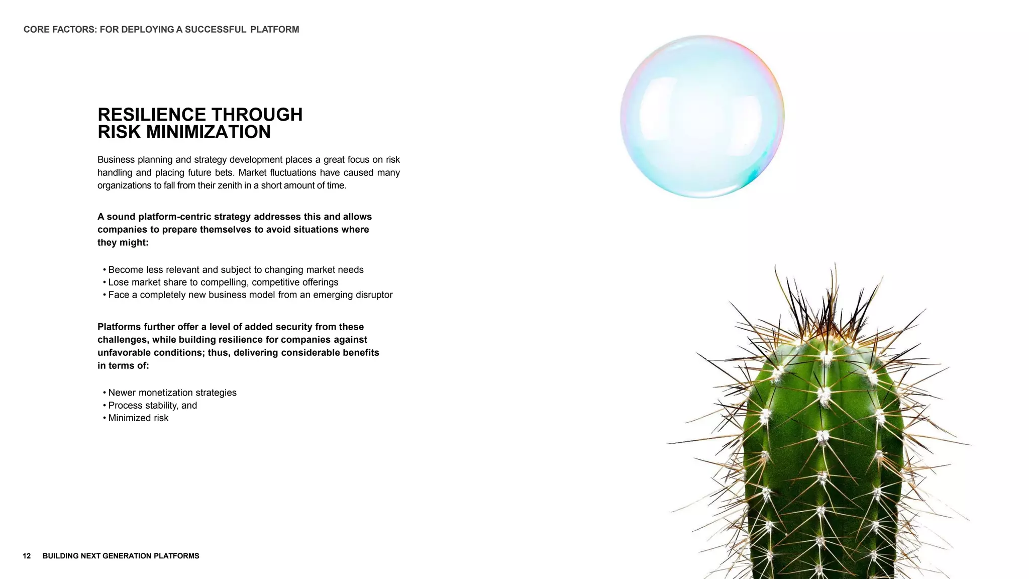 RESILIENCE THROUGH
RISK MINIMIZATION
12 BUILDING NEXT GENERATION PLATFORMS
Business planning and strategy development places a great focus on risk
handling and placing future bets. Market fluctuations have caused many
organizations to fall from their zenith in a short amount of time.
A sound platform-centric strategy addresses this and allows
companies to prepare themselves to avoid situations where
they might:
• Become less relevant and subject to changing market needs
• Lose market share to compelling, competitive offerings
• Face a completely new business model from an emerging disruptor
Platforms further offer a level of added security from these
challenges, while building resilience for companies against
unfavorable conditions; thus, delivering considerable benefits
in terms of:
• Newer monetization strategies
• Process stability, and
• Minimized risk
CORE FACTORS: FOR DEPLOYING A SUCCESSFUL PLATFORM
 