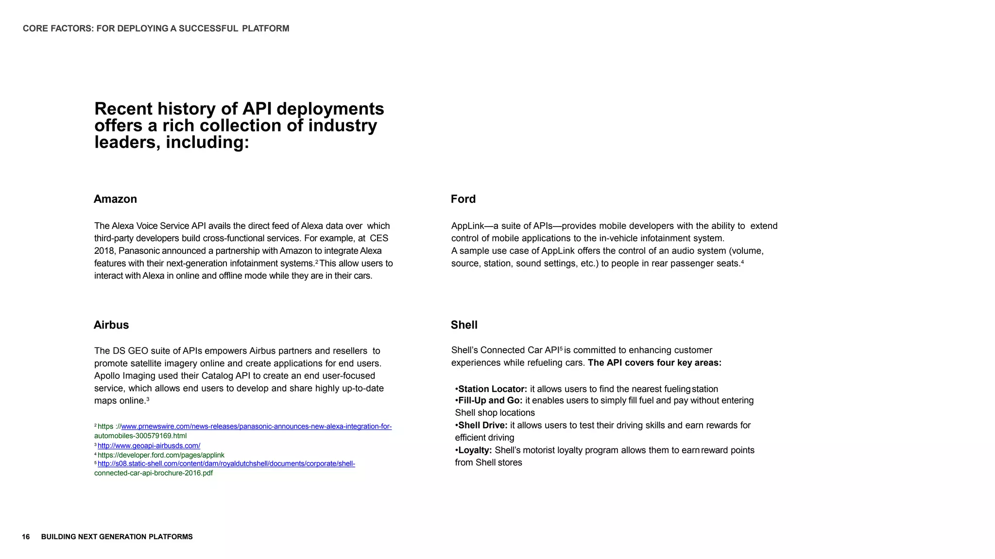 Recent history of API deployments
offers a rich collection of industry
leaders, including:
The Alexa Voice Service API avails the direct feed of Alexa data over which
third-party developers build cross-functional services. For example, at CES
2018, Panasonic announced a partnership with Amazon to integrate Alexa
features with their next-generation infotainment systems.2 This allow users to
interact with Alexa in online and offline mode while they are in their cars.
The DS GEO suite of APIs empowers Airbus partners and resellers to
promote satellite imagery online and create applications for end users.
Apollo Imaging used their Catalog API to create an end user-focused
service, which allows end users to develop and share highly up-to-date
maps online.3
2
https ://www.prnewswire.com/news-releases/panasonic-announces-new-alexa-integration-for-
automobiles-300579169.html
3
http://www.geoapi-airbusds.com/
4
https://developer.ford.com/pages/applink
5
http://s08.static-shell.com/content/dam/royaldutchshell/documents/corporate/shell-
connected-car-api-brochure-2016.pdf
AppLink—a suite of APIs—provides mobile developers with the ability to extend
control of mobile applications to the in-vehicle infotainment system.
A sample use case of AppLink offers the control of an audio system (volume,
source, station, sound settings, etc.) to people in rear passenger seats.4
Shell’s Connected Car API5 is committed to enhancing customer
experiences while refueling cars. The API covers four key areas:
•Station Locator: it allows users to find the nearest fuelingstation
•Fill-Up and Go: it enables users to simply fill fuel and pay without entering
Shell shop locations
•Shell Drive: it allows users to test their driving skills and earn rewards for
efficient driving
•Loyalty: Shell’s motorist loyalty program allows them to earnreward points
from Shell stores
CORE FACTORS: FOR DEPLOYING A SUCCESSFUL PLATFORM
16 BUILDING NEXT GENERATION PLATFORMS
Amazon Ford
Airbus Shell
 