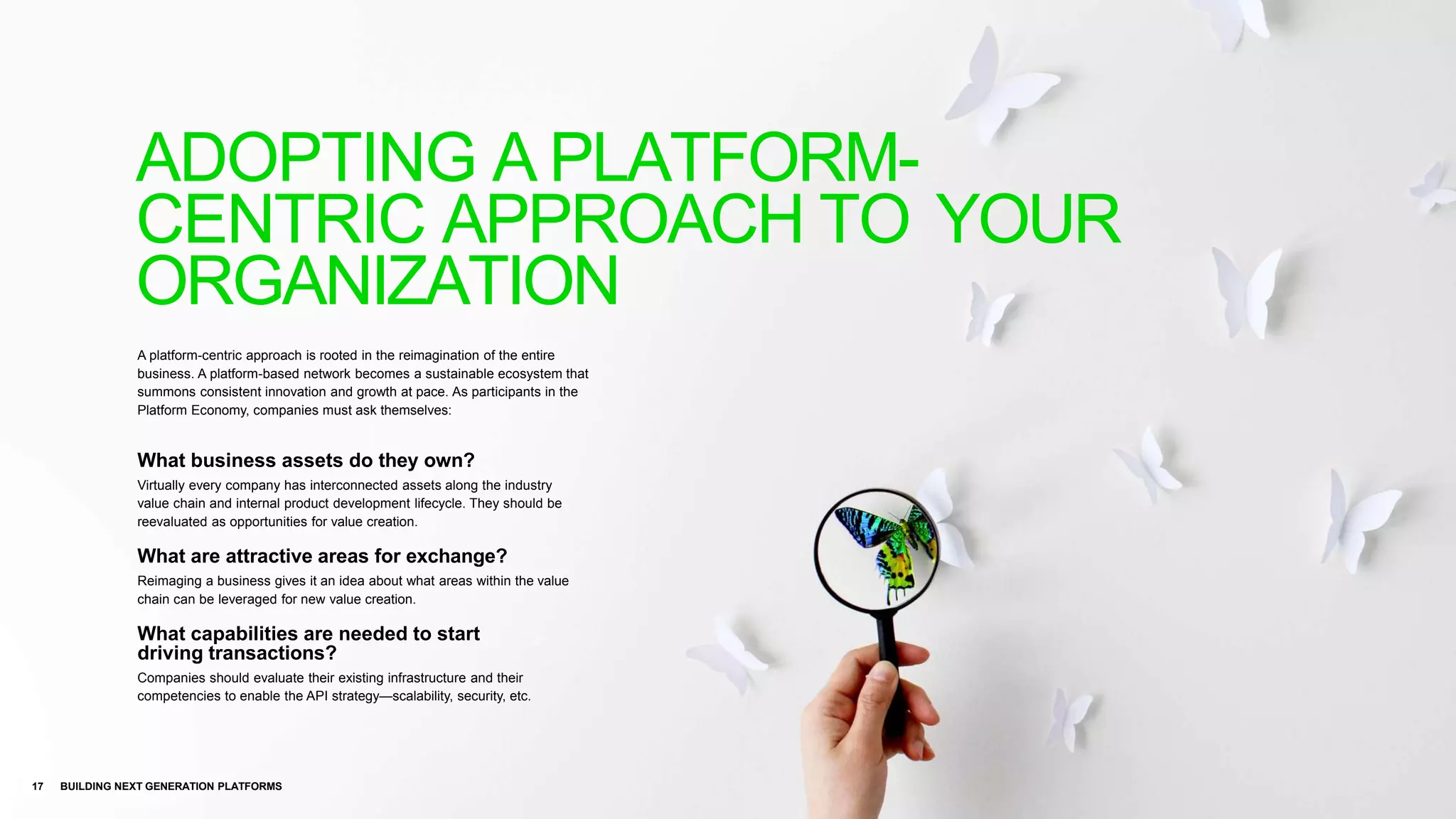 A platform-centric approach is rooted in the reimagination of the entire
business. A platform-based network becomes a sustainable ecosystem that
summons consistent innovation and growth at pace. As participants in the
Platform Economy, companies must ask themselves:
What business assets do they own?
Virtually every company has interconnected assets along the industry
value chain and internal product development lifecycle. They should be
reevaluated as opportunities for value creation.
What are attractive areas for exchange?
Reimaging a business gives it an idea about what areas within the value
chain can be leveraged for new value creation.
What capabilities are needed to start
driving transactions?
Companies should evaluate their existing infrastructure and their
competencies to enable the API strategy—scalability, security, etc.
17 BUILDING NEXT GENERATION PLATFORMS
ADOPTING A PLATFORM-
CENTRIC APPROACH TO YOUR
ORGANIZATION
 