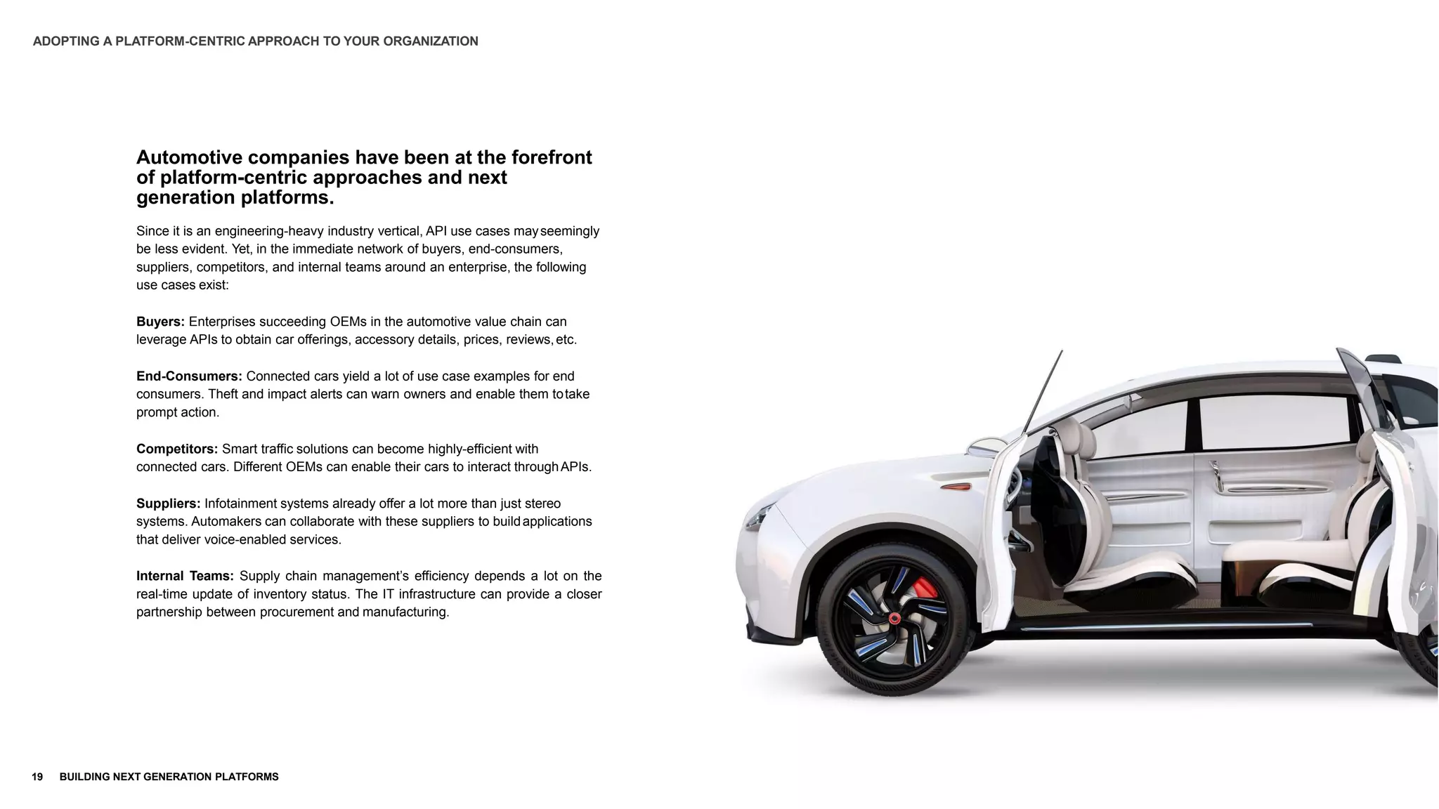 Automotive companies have been at the forefront
of platform-centric approaches and next
generation platforms.
Since it is an engineering-heavy industry vertical, API use cases mayseemingly
be less evident. Yet, in the immediate network of buyers, end-consumers,
suppliers, competitors, and internal teams around an enterprise, the following
use cases exist:
Buyers: Enterprises succeeding OEMs in the automotive value chain can
leverage APIs to obtain car offerings, accessory details, prices, reviews,etc.
End-Consumers: Connected cars yield a lot of use case examples for end
consumers. Theft and impact alerts can warn owners and enable them totake
prompt action.
Competitors: Smart traffic solutions can become highly-efficient with
connected cars. Different OEMs can enable their cars to interact throughAPIs.
Suppliers: Infotainment systems already offer a lot more than just stereo
systems. Automakers can collaborate with these suppliers to buildapplications
that deliver voice-enabled services.
Internal Teams: Supply chain management’s efficiency depends a lot on the
real-time update of inventory status. The IT infrastructure can provide a closer
partnership between procurement and manufacturing.
ADOPTING A PLATFORM-CENTRIC APPROACH TO YOUR ORGANIZATION
19 BUILDING NEXT GENERATION PLATFORMS
 