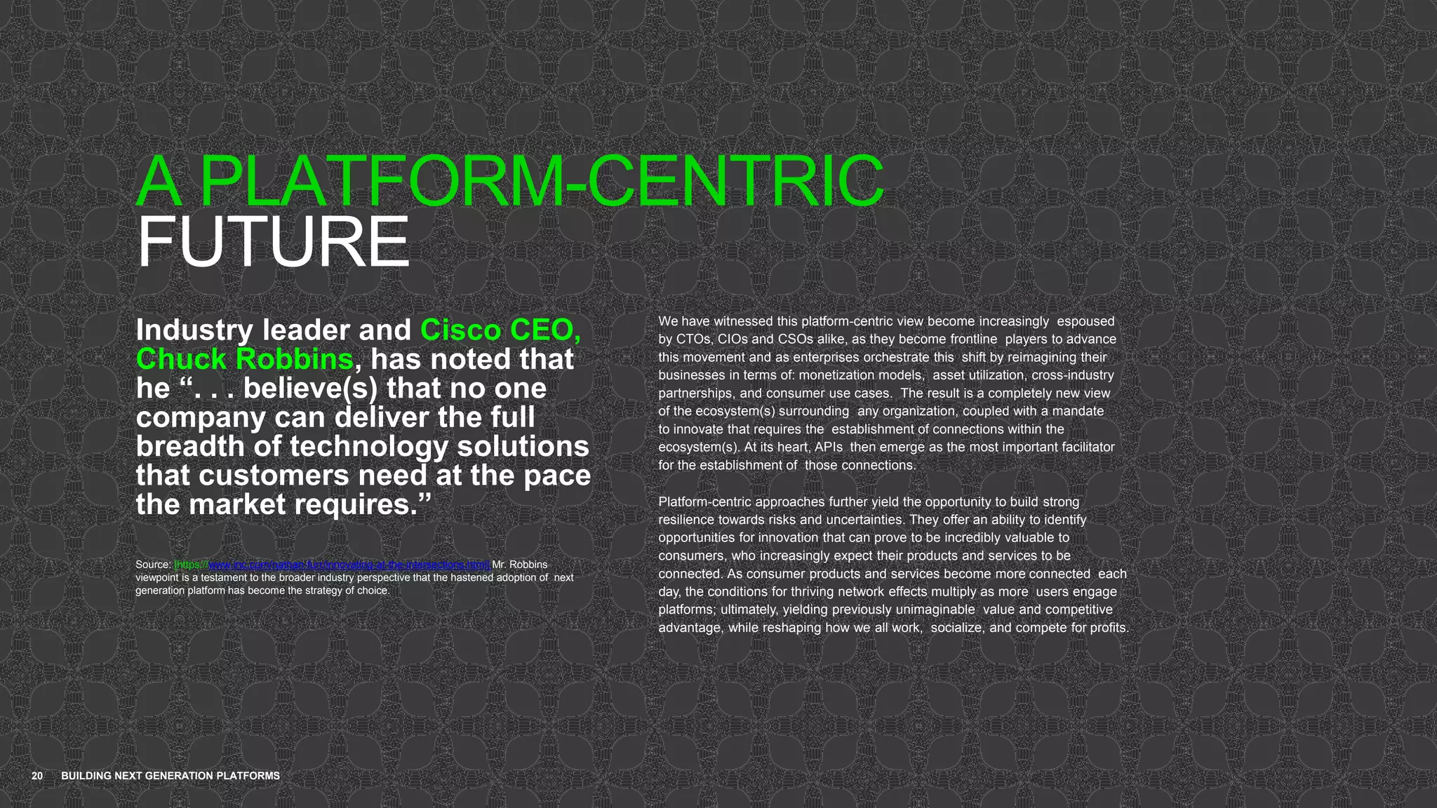 A PLATFORM-CENTRIC
FUTURE
20 BUILDING NEXT GENERATION PLATFORMS
Industry leader and Cisco CEO,
Chuck Robbins, has noted that
he “. . . believe(s) that no one
company can deliver the full
breadth of technology solutions
that customers need at the pace
the market requires.”
Source: [https://www.inc.com/nathan-furr/innovating-at-the-intersections.html] Mr. Robbins
viewpoint is a testament to the broader industry perspective that the hastened adoption of next
generation platform has become the strategy of choice.
We have witnessed this platform-centric view become increasingly espoused
by CTOs, CIOs and CSOs alike, as they become frontline players to advance
this movement and as enterprises orchestrate this shift by reimagining their
businesses in terms of: monetization models, asset utilization, cross-industry
partnerships, and consumer use cases. The result is a completely new view
of the ecosystem(s) surrounding any organization, coupled with a mandate
to innovate that requires the establishment of connections within the
ecosystem(s). At its heart, APIs then emerge as the most important facilitator
for the establishment of those connections.
Platform-centric approaches further yield the opportunity to build strong
resilience towards risks and uncertainties. They offer an ability to identify
opportunities for innovation that can prove to be incredibly valuable to
consumers, who increasingly expect their products and services to be
connected. As consumer products and services become more connected each
day, the conditions for thriving network effects multiply as more users engage
platforms; ultimately, yielding previously unimaginable value and competitive
advantage, while reshaping how we all work, socialize, and compete for profits.
 