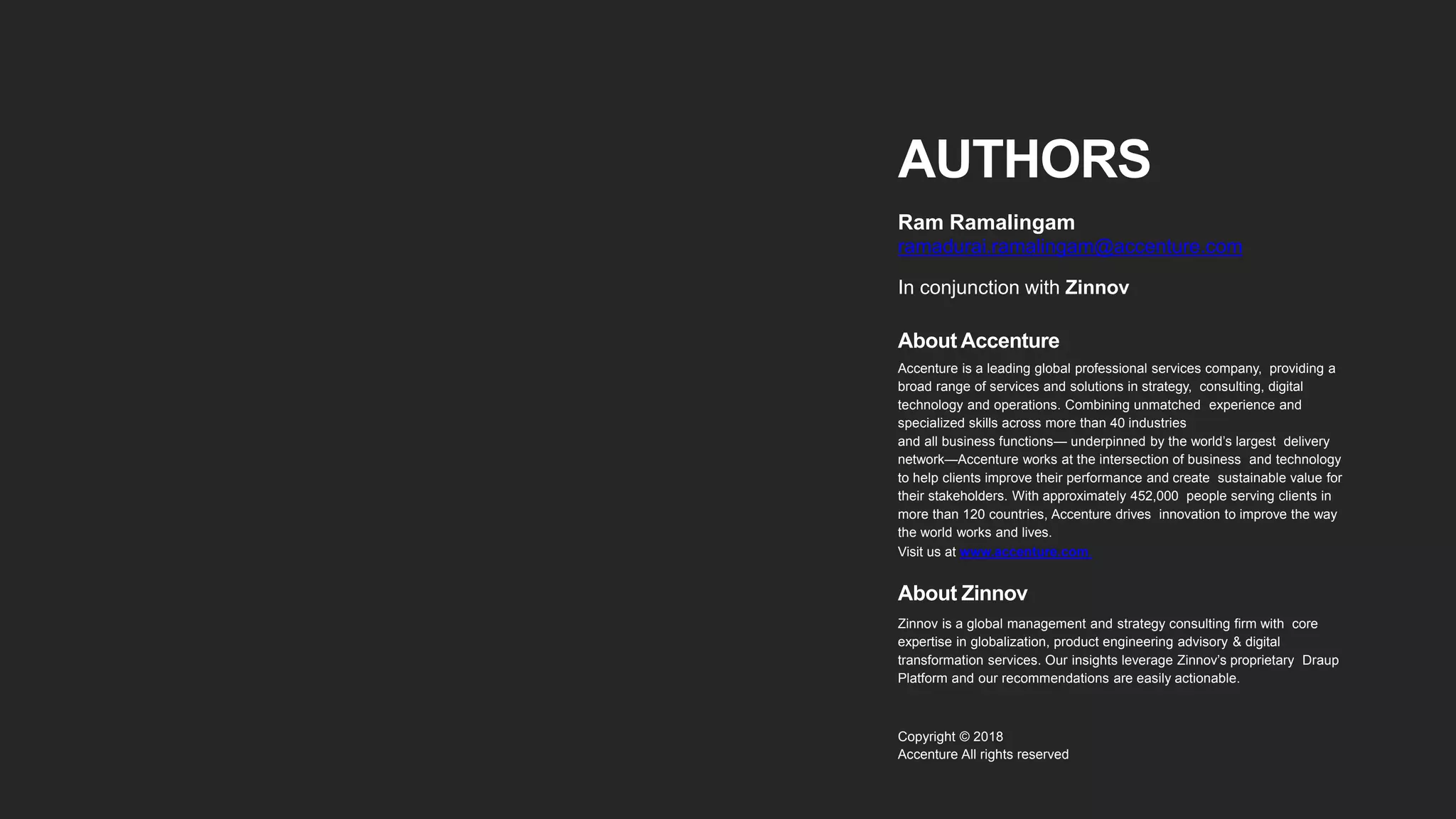 AUTHORS
Ram Ramalingam
ramadurai.ramalingam@accenture.com
In conjunction with Zinnov
About Accenture
Accenture is a leading global professional services company, providing a
broad range of services and solutions in strategy, consulting, digital
technology and operations. Combining unmatched experience and
specialized skills across more than 40 industries
and all business functions— underpinned by the world’s largest delivery
network—Accenture works at the intersection of business and technology
to help clients improve their performance and create sustainable value for
their stakeholders. With approximately 452,000 people serving clients in
more than 120 countries, Accenture drives innovation to improve the way
the world works and lives.
Visit us at www.accenture.com.
About Zinnov
Zinnov is a global management and strategy consulting firm with core
expertise in globalization, product engineering advisory & digital
transformation services. Our insights leverage Zinnov’s proprietary Draup
Platform and our recommendations are easily actionable.
Copyright © 2018
Accenture All rights reserved
 