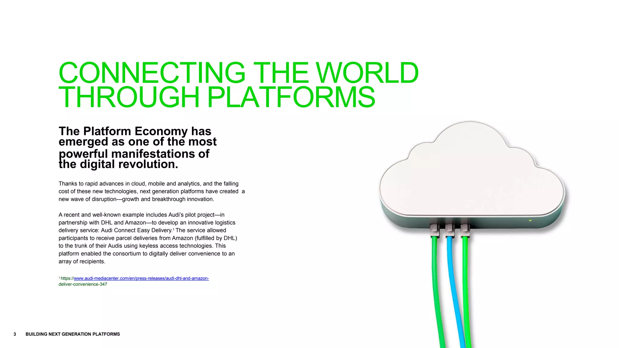 The Platform Economy has
emerged as one of the most
powerful manifestations of
the digital revolution.
3 BUILDING NEXT GENERATION PLATFORMS
Thanks to rapid advances in cloud, mobile and analytics, and the falling
cost of these new technologies, next generation platforms have created a
new wave of disruption—growth and breakthrough innovation.
A recent and well-known example includes Audi’s pilot project—in
partnership with DHL and Amazon—to develop an innovative logistics
delivery service: Audi Connect Easy Delivery.1 The service allowed
participants to receive parcel deliveries from Amazon (fulfilled by DHL)
to the trunk of their Audis using keyless access technologies. This
platform enabled the consortium to digitally deliver convenience to an
array of recipients.
1
https://www.audi-mediacenter.com/en/press-releases/audi-dhl-and-amazon-
deliver-convenience-347
CONNECTING THE WORLD
THROUGH PLATFORMS
 