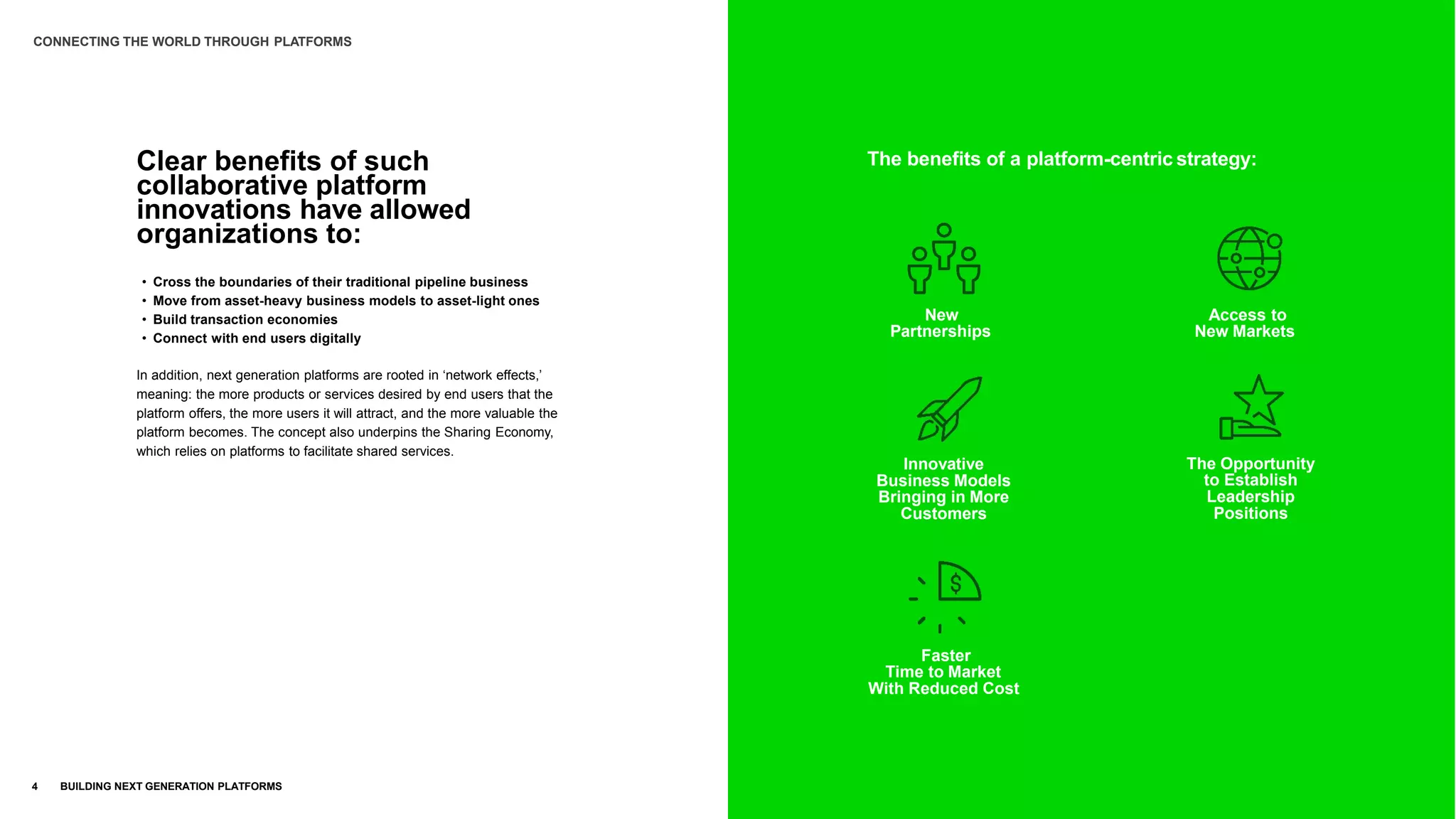 The benefits of a platform-centric strategy:
New
Partnerships
Innovative
Business Models
Bringing in More
Customers
Faster
Time to Market
With Reduced Cost
Access to
New Markets
The Opportunity
to Establish
Leadership
Positions
Clear benefits of such
collaborative platform
innovations have allowed
organizations to:
4 BUILDING NEXT GENERATION PLATFORMS
• Cross the boundaries of their traditional pipeline business
• Move from asset-heavy business models to asset-light ones
• Build transaction economies
• Connect with end users digitally
In addition, next generation platforms are rooted in ‘network effects,’
meaning: the more products or services desired by end users that the
platform offers, the more users it will attract, and the more valuable the
platform becomes. The concept also underpins the Sharing Economy,
which relies on platforms to facilitate shared services.
CONNECTING THE WORLD THROUGH PLATFORMS
 