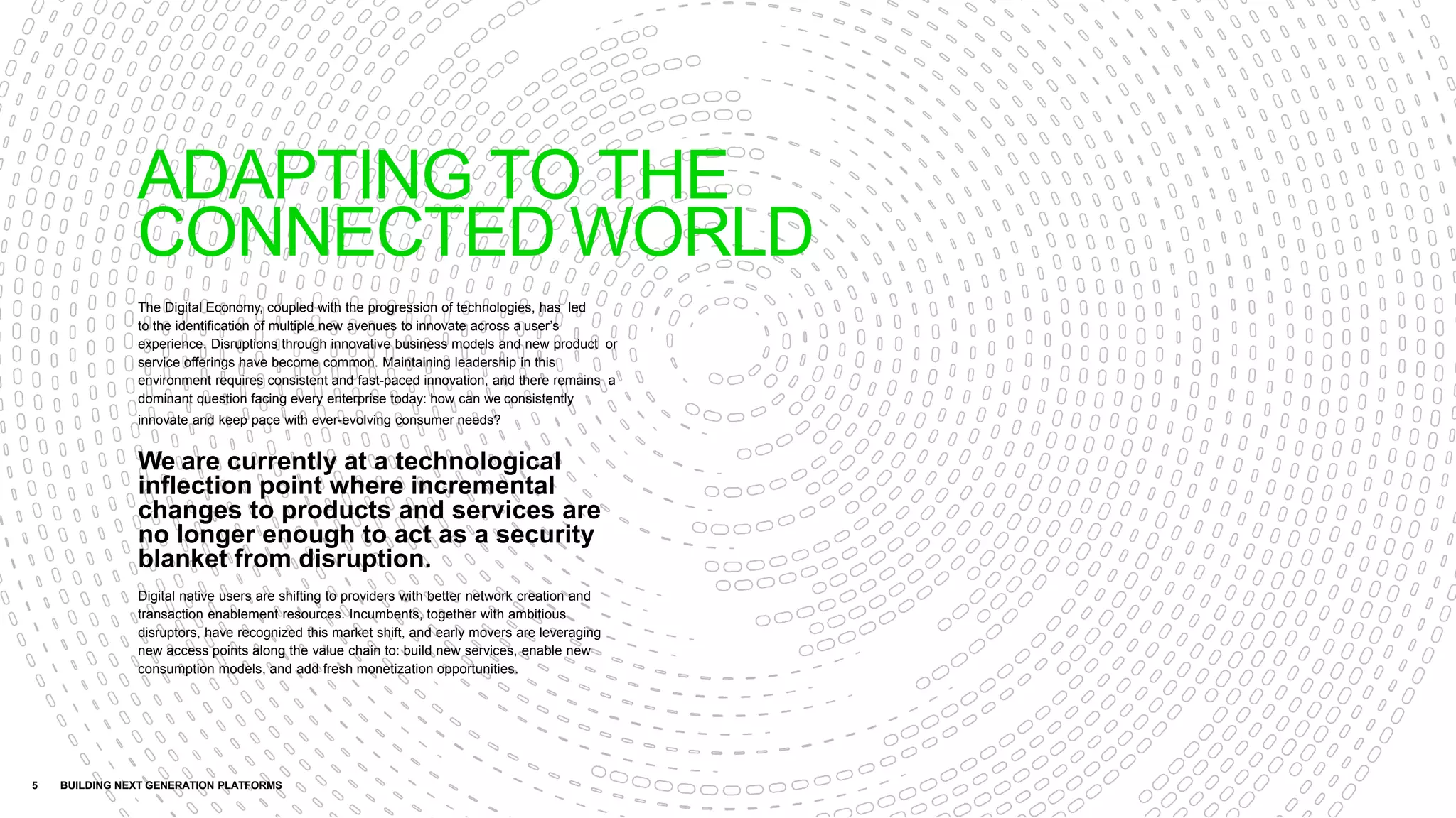 The Digital Economy, coupled with the progression of technologies, has led
to the identification of multiple new avenues to innovate across a user’s
experience. Disruptions through innovative business models and new product or
service offerings have become common. Maintaining leadership in this
environment requires consistent and fast-paced innovation, and there remains a
dominant question facing every enterprise today: how can we consistently
innovate and keep pace with ever-evolving consumer needs?
We are currently at a technological
inflection point where incremental
changes to products and services are
no longer enough to act as a security
blanket from disruption.
Digital native users are shifting to providers with better network creation and
transaction enablement resources. Incumbents, together with ambitious
disruptors, have recognized this market shift, and early movers are leveraging
new access points along the value chain to: build new services, enable new
consumption models, and add fresh monetization opportunities.
5 BUILDING NEXT GENERATION PLATFORMS
ADAPTING TO THE
CONNECTED WORLD
 