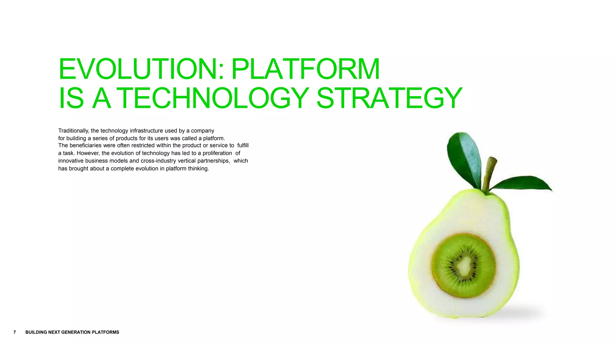 Traditionally, the technology infrastructure used by a company
for building a series of products for its users was called a platform.
The beneficiaries were often restricted within the product or service to fulfill
a task. However, the evolution of technology has led to a proliferation of
innovative business models and cross-industry vertical partnerships, which
has brought about a complete evolution in platform thinking.
7 BUILDING NEXT GENERATION PLATFORMS
EVOLUTION: PLATFORM
IS A TECHNOLOGY STRATEGY
 