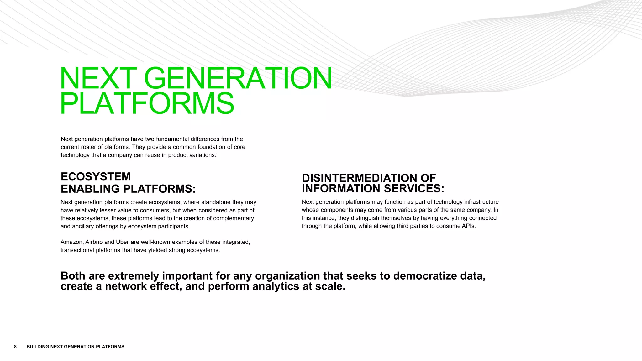 Next generation platforms have two fundamental differences from the
current roster of platforms. They provide a common foundation of core
technology that a company can reuse in product variations:
8 BUILDING NEXT GENERATION PLATFORMS
ECOSYSTEM
ENABLING PLATFORMS:
Next generation platforms create ecosystems, where standalone they may
have relatively lesser value to consumers, but when considered as part of
these ecosystems, these platforms lead to the creation of complementary
and ancillary offerings by ecosystem participants.
Amazon, Airbnb and Uber are well-known examples of these integrated,
transactional platforms that have yielded strong ecosystems.
DISINTERMEDIATION OF
INFORMATION SERVICES:
Next generation platforms may function as part of technology infrastructure
whose components may come from various parts of the same company. In
this instance, they distinguish themselves by having everything connected
through the platform, while allowing third parties to consume APIs.
NEXT GENERATION
PLATFORMS
Both are extremely important for any organization that seeks to democratize data,
create a network effect, and perform analytics at scale.
 
