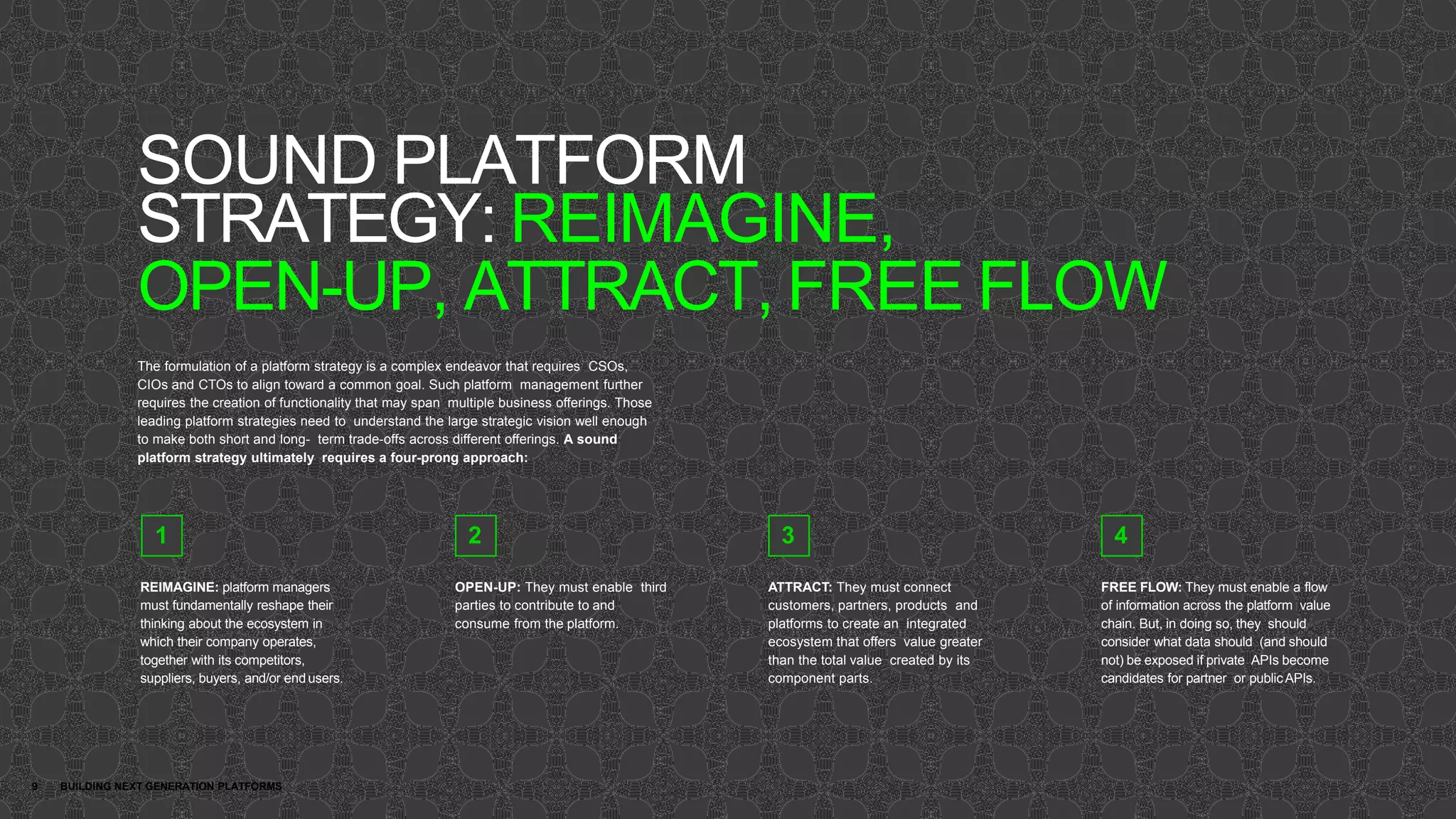 SOUND PLATFORM
STRATEGY: REIMAGINE,
OPEN-UP, ATTRACT, FREE FLOW
9 BUILDING NEXT GENERATION PLATFORMS
The formulation of a platform strategy is a complex endeavor that requires CSOs,
CIOs and CTOs to align toward a common goal. Such platform management further
requires the creation of functionality that may span multiple business offerings. Those
leading platform strategies need to understand the large strategic vision well enough
to make both short and long- term trade-offs across different offerings. A sound
platform strategy ultimately requires a four-prong approach:
REIMAGINE: platform managers
must fundamentally reshape their
thinking about the ecosystem in
which their company operates,
together with its competitors,
suppliers, buyers, and/or end users.
OPEN-UP: They must enable third
parties to contribute to and
consume from the platform.
ATTRACT: They must connect
customers, partners, products and
platforms to create an integrated
ecosystem that offers value greater
than the total value created by its
component parts.
FREE FLOW: They must enable a flow
of information across the platform value
chain. But, in doing so, they should
consider what data should (and should
not) be exposed if private APIs become
candidates for partner or publicAPIs.
1 2 3 4
 