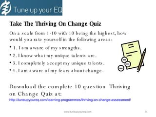   Take The Thriving On Change Quiz On a scale from 1-10 with 10 being the highest, how would you rate yourself in the following areas: 1. I am aware of my strengths. 2. I know what my unique talents are. 3. I completely accept my unique talents. 4. I am aware of my fears about change. Download the complete 10 question  Thriving on Change Quiz at: http ://tuneupyoureq.com/learning-programmes/thriving-on-change-assessment/ www.tuneupyoureq.com  